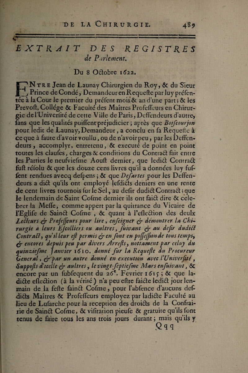 ç- EXT HAIT DES REGISTRES de Parlement, Du 8 06lobre 1^22. ENtre Jean de Launay Chirurgien du Roy, & du Sieur Prince de Condé, Demandeur en Requefte par luy préfen- tée à la Cour le premier du préfent mois& an d une parti & les Prevoft, College & Faculté des Maîtres ProfefTeurs en Chirur¬ gie dehUniverfité de cette Ville de Paris, DcfFendeurs d’autre, fans que les qualités puiffent préjudicier ; après que Botfcourjott pour ledit de Launay, Demandeur, a conclu en fa Requefte à ce que à faute d’avoir voullu, ou de n’avoir peu, par les DelFen- deurs, accomplyr, entretenu, & exécuté de point en point toutes les claufes, charges & conditions du Contrad fait entre les Parties le neufviefme Aouft dernier, que ledid Contrad fuft réfblu & que les douze cens livres qu’il a données luy fuf- fcnt rendues avecq defpens ; & que Defartes pour les DefFen- deurs a did qu’ils ont employé lefdids deniers en une rente de cent livres tournois fur le Sel, au defîr dudid Contradi que le lendemain de Saint Cofme dernier ils ont faid dire & cele¬ brer la Meftfe, comme appert par la quittance du Vicaire de i’Eglife de Saind Cofme , 6c quant à refledion des deulx Lecteurs,Projeteurs pour lire ^ enjeigner (jr démontrer la Chi^ Yurgie a leurs EJcolliers ou aultres ^ Juivant au dejir duâtcl ContraPl^ quüleur ejl permis en font en pojfefionde tous tempSj ^ encores depuis peu par divers Arrejls^ nottament par celuy du quinz>iefme janvier léio. donné fur la Kequefle du Procureur Generali (f'par un autre donné en exécution avec l’Univerfté, Guppojis d icelle ^ aultres ^ le vingt feptiefme Mars enfuivant ^ ÔC encore par un fubfequent du 2é®. Février ibij ; ôc que la- dide efledion (à la vérité) n’a peueftrc faide ledid jourlen- main de la fefte faind Cofme, pour l’abfence d’aucuns def dids Maîtres Ôc Profeftfeurs employez par ladide Faculté au lieu de Lufarche pour la réception des droids de la Confrai- lie de Saind Cofme, ôc vifitadon pieufe ôç gratuite qu’ils font tenus de faire tous les ans trois purs durant; mais qu’ils y .Qqq