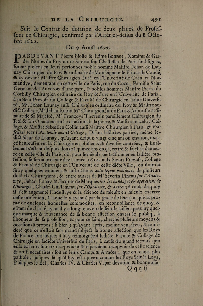 Suit le Contrat de dotation de deux places de Profef^ feur en Chirurgie, confirmé par l’Arrêt ci-deiius du 8 Octo¬ bre 1622, Du 9 Aouft lé’ss. PARDEVANT Pierre BîofTe & Edme Bonnot, Notaires Sc Gar¬ des Nôtres du Roy notre Sire en fop Chaftellet de Paris foubfigneE, Rirent piefens en leurs perfbnnes noble homme Maiftre Jehan de Lau¬ nay Chirurgien du Roy & ordinaire deMonfeigneur le Prince de Condé, & cy devant Maiftre Chirurgien Juré en TUniverfité de Caen en Nor¬ man dye , demeurant en cette ville de Paris, rue du Cocq , Paroifle Saint Germain del’Auxerois d’une part, & nobles hommes Maiftre Pierre de Corbilly Chirurgien ordinaire du Roy & Juré en rUniverftté de Paris , à préfent Prevoft du College & Faculté de Chirurgie en ladite Univerfi- té, M®. Jehan Launay aufli Chirurgien ordinaire du Roy& Maiftre au- di(ft College,Jehan Robin M® ChirurgienJurc à Paris 8c Arborifte ordi¬ naire de Sa Majefté, M® Françoys Thevenin pareillement Chirurgien du Roi «5c fon Operateur en l’extraétion de la pierre,.ôc Maiftre en iceluy Col¬ lege, & Maiftre Sebaftien Collin aufti Maiftre Chirurgien à Paris, & feffeur pour l'Anatomie audiü College \ Difans leldiéles parties, même le- diéb Sieur de Launay, qu’ayant, defpuis vingt cinq ans ou environ, exer¬ cé heureulèment la Chirurgie en plufieius & diverfes contrées, & final- lement s’eftant defpuis douze à quinze ans en ça, retiré & faiél: fa demeu¬ re en cefte ville de Paris, où, pour femieulx perfeéfionner en ladiéte pro- feflîon, fe fèroit prefënté dez l’année 1614. aulx Sieurs Prevoft , College & Faculté de Chirurgie en l’Univerfité de cefte diète Ville , où il auroit fuby quelques examens & inftriidions aulx leçons publiques de plufieurs defdièts Chirurgiens, 8c entre autres de M^Severin Pineau fur l'Anato- ftije, Jehan Lanay 8c Jacques de Marques (ur les bandages & operations de Chirurgie , Charles Guillemeau fur l’O/leolo jie^ & autres ', à caule dequoy il s’eft augmenté l’indtiftrye 8c la fcience de mieiilx en mieulx exercer cefte profeftîon, à la-quelle y ayant ( par la grâce de Dieu) acquis 8c pro¬ fité de quelques honneftes commodités, en reconnoiftance dequoy 8c efineu decharité,ayantil y a long-tems eu deftëindelaifleraprezluy quel¬ que marque ôc Ibuvenance de la bonne affeétion envers le publiq , à l’honneur de la profeftîon, ôc pour ce faire, cherché plufieurs moyens 8c occafionsà propos ( fi bien ) qu’ayant apris, mefme veu,fceu, ôcconfi- deré que ce n’eftoic fans grand fubjeéi: la bonne affeélion que les Roys de France ontjulques à huy telmoignée à ladiéte Faculté 8c College de Chirurgie en ladiéte Univerfité de Paris , à caufe du grand lècours que culx ôc leurs fubjets recepvoient ôc efperoient recepvoir de cefte Icience ôc art fi neceflaires ■> foit en leurs Camps ôc Armées ', que en temps plus paifible ; jufques là qu’il luy eft apparu comme les Roys Sainét Loys, Philippes le Bel, Charles IV. Ôc Charles V.par dévotion 8c bonne aftè- Q q q ‘j