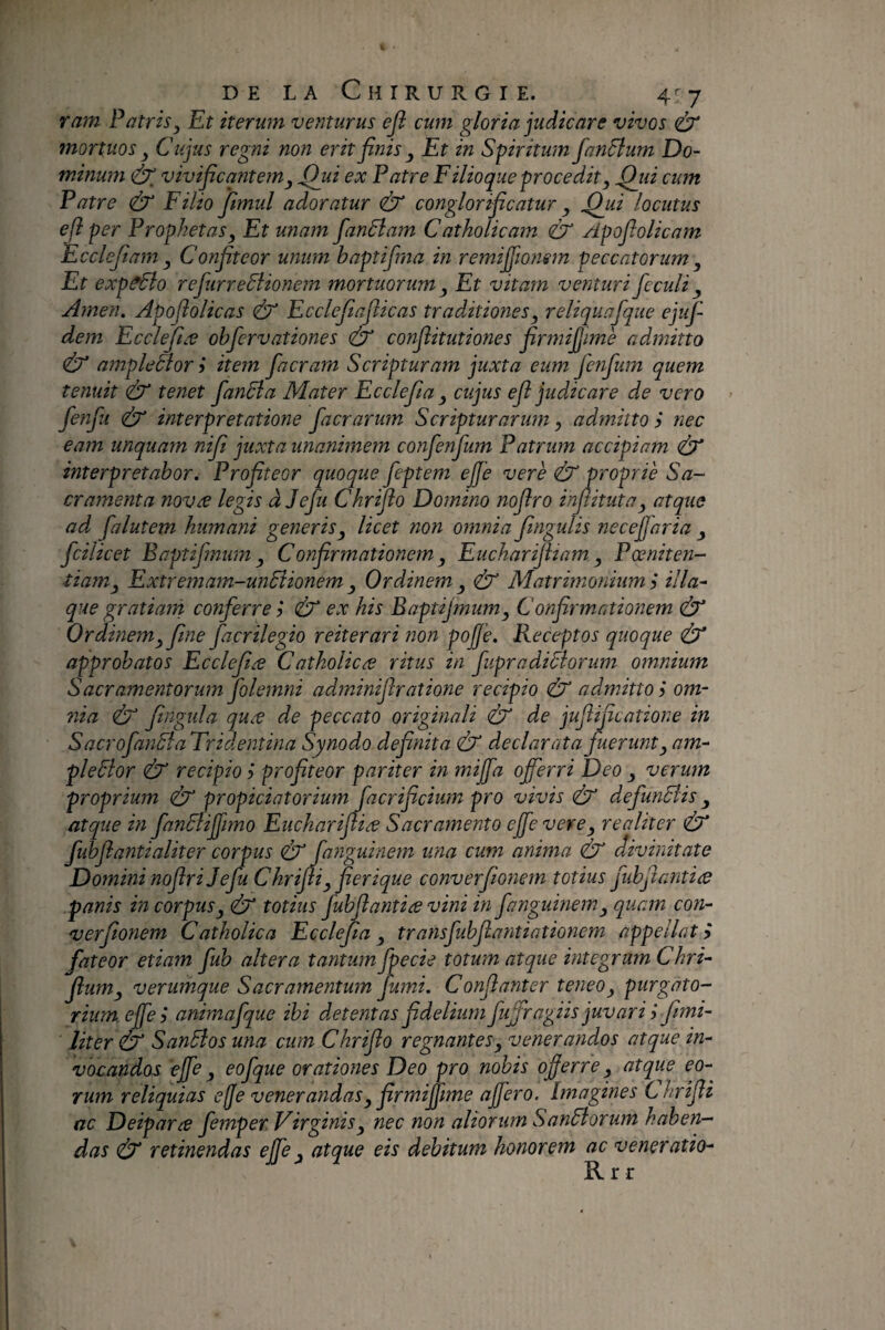 ram Patris, Et iterum venturus efi cum gloria judicare vivos mortuos , Cujus regni non erit finis , Et in Spiritum fanSlum Do¬ minum (ÿ vivificantem, fihii ex Patre F ilioque procedit, Qiii cum Patre & Filio fimul adoratur & conglorificatur , .Qui locutus efi per Prophetas, Et unam fanSiam Catholicam CT Apofiolicam Ecclefiam , Confiteor unum baptifma in remifiionsm peccatorum , Et exp^o refurreSlionem mortuorum , Et vitam venturi feculi ^ Arnen. Apofiolicas Ù Ecclefiafiicas traditiones, reliquafque ejuf- dem Ecclefiæ ohfervationes & confiitutiones firmi^ime admitto & ampleSlor i item facram Scripturam juxta eum fenfum quem tenuit (ÙT tenet fandia Mater Ecclefia , cujus efi judicare de vero fenfu interpretatione faerarum Scripturarum, admitto i nec eam unquam nifit juxta unanimem confenfium Patrum accipiam interpretabor. Profiteor quoque feptem ejfe vere (ÙT proprie Sa¬ cramenta novæ legis àjefu Chriflo Domino nofiro infiituta, atque ad fialutem humani generis, licet non omnia fingulis necefiaria , fcilicet Baptifmum, Confirmationem, Eucharifham, Poeniten¬ tiam, Extremam-undiionem , Ordinem , Matrimonium ÿ ilia¬ que gratianà conferre ? & ex his Baptijmum, Confirmationem & Ordinem, fine fiacrilegio reiterari non pojfe. Receptos quoque & approbatos Ecclefiæ Catholicæ ritus in fupradiSlorum omnium Sacramentorum folemni adminifiratione recipio & admitto i om¬ nia (ÙT fingtda quæ de peccato originali de jufiificatione in SacrofanSfa Tridentina Synodo defimita Ù declarata fuerunt, am- pleSlor recipio ? profiteor pariter in mijfia offerri Deo , verum proprium (ÙX propiciatorium facrificium pro vivis ^ defunBis, atque in fanBiffimo Eucharifiiæ Sacramento effe vere, realiter & fubfiantialiter corpus & fanguinem una cum anima & divinitate Domini nofiri Jefu Chrifii, fierique converfionem totius fubfiantiæ panis in corpus, dr totius fubfiantiæ vini in fanguinem, quam con¬ verfionem Catholica Ecclefia, transfubfiantiationem appellata fateor etiam fub altera tantum fpecie totum atque integram Chri- fium, verumque Sacramentum fumi. Confianter teneo, purgato¬ rium effe i animafque ibi detentas fidelium fuffragiis juvari j fmi- liter & Sandlos una cum Chriflo regnantes, venerandos atque in¬ vocandos effe, eofque orationes Deo pro nobis offerre, atque eo¬ rum reliquias effe venerandas, firmiffime affero. Imagines Chrifii ac Deiparæ femper Virginis, nec non aliorum SanEiorum haben¬ das Ù retinendas effe, atque eis debitum honorem ac veneratio- R r r