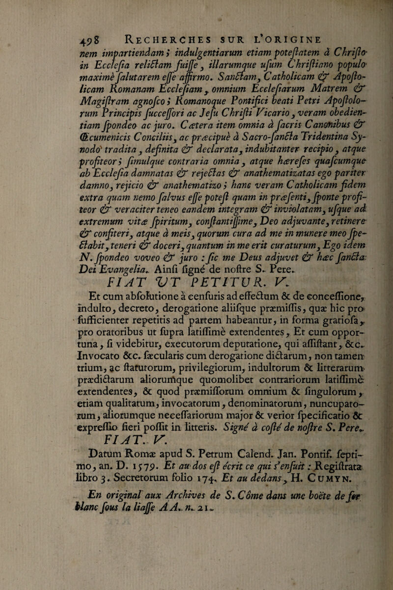 mm impartiendam y indulgentiarum etiam potejîatem à Chrijîo' in Eccîejia relidlam fuifje y illarumque ufum Chrifliano populo' maximè falutarern ejfe affirmo» SanSfamy Catholicam <Ù^ Apojîo- licam Romanam Ecclejtam y. omnium Ecelejiarum Matrem ù' Magipram agnofco y Romanoque Pontifici beati Petri Apofiolo- rum Principis fucceffori ac Jeju Chrifii Vicario y veram obedien- tiam fpondeo ac juro» Ccetera item omnia àJacris Canonibus & (Rcumenicis Conciliis^ ac præcipuè à Sacro-fanBa Tridentina Sy¬ nodo^ tradita y definita & dedar ata y indubitanter recipio y atque profiteor y fimulque contraria omnia y atque hærefes quafcumque ah Ecclefia damnatas rejeSlas & anathemathatas ego pariter damno y rejicio & anathematizo y hanc veram C atholicam fidem extra quam nemo falvus ejfe potefi quam in prafentiyfponte profi¬ teor Ù‘ veraciter teneo eandem integram & inviolatam y ufque ad extremum vita fpiritumy confiantiÿme y Deo adjuvante y retinere (ir confiteri y atque à meis y quorum cura ad me in munere meo Jpe- 6iabit yteneri & doceri y quantum in me erit curaturum y Ego idem N, fpondeo voveo (b‘ juro : fic me Deus adjuvet & hæc fanâla^ Dei Evangelia». Ainfi fîgné de noftre Pere^ FIAT VT PETITUR. K. Et cum abfofutione à eenfuris ad effedum & de Gonceflioncy induito^ decreto, derogatione aliifque præmiflis, quæ hic pro fufficienter repetitis ad partem habeantur, iii forma gratiofa^ pro oratoribus ut fupra latiflime extendentes , Et cum oppor¬ tuna, fi videbitur, executorum deputatione, qui affiftant, &c- Invocato &c. fæcularis cum derogatione didarum, non tamen: trium, ac ftafurorum, privilegiorum, indultorum & litterarum? prædidarum aliorunique quomolibet contrariorum latiflime extendentes, & quod præmiflbrum omnium ôc fingulorum, etiam qualitatum, invocatorum, denominatorum, nuncupato¬ rum, aliorumque neceflariorum major & verior fpecificatio ôc expreflk) fieri poflit in litteris. Signé à coflé de nofire S, Pere*. FIAT. V» Datum Romæ apud S. Petrum Calend. Jan. Pontif. feptî- mo, an. D. lyvp. Et au dos efi écrit ce qui s*enfuit ; .Regiftratat libro 3. Secretorum folio 174, Etdu dedans y H. Cumyn. En original aux Archives de S. Corne dans une boëte defir èlanc fous la liajfe AA».n».2i»,