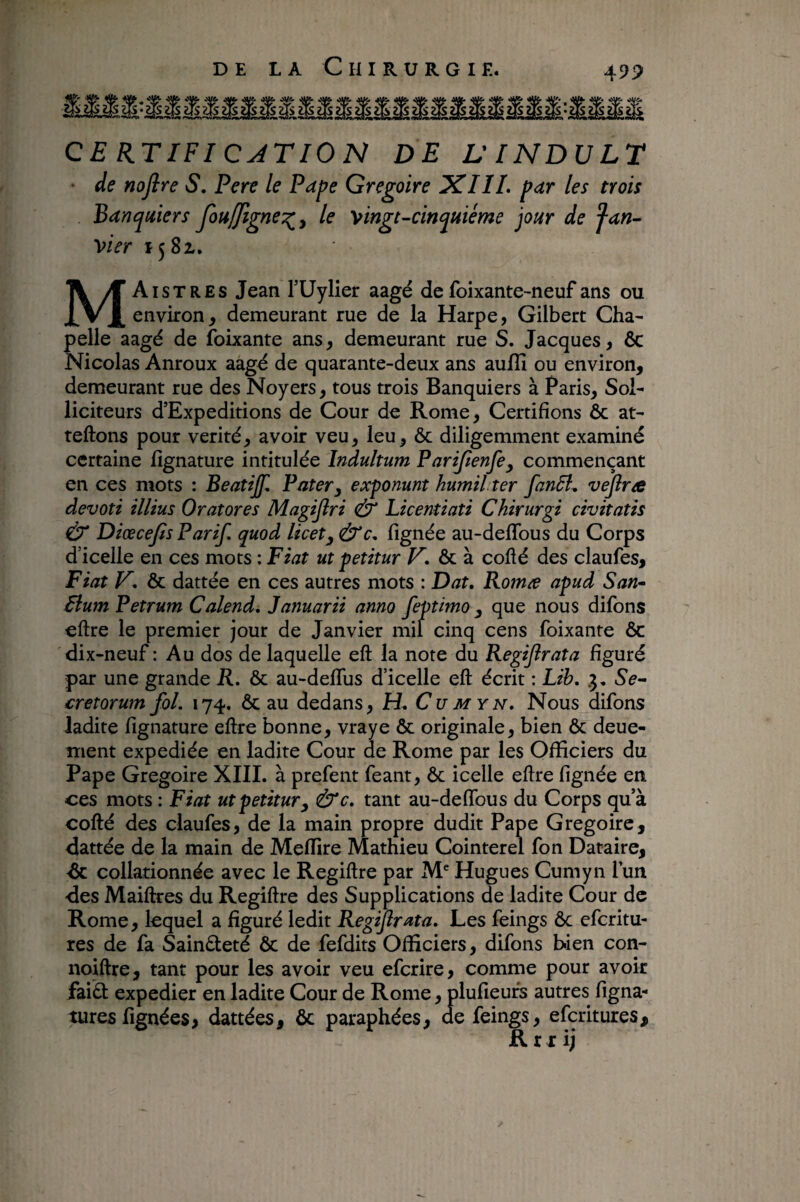 CE UTIFI CJTIO N DE VINDULT • de nojire S, Pere le Pape Grégoire XIIL par les trois Banquiers fouffigne^^ le '^ingt-cinquième jour de jan¬ vier 15 8i. MAistres Jean FUylier aagé de foixante-neuf ans ou environ, demeurant rue de la Harpe, Gilbert Cha¬ pelle aagé de foixante ans, demeurant rue S. Jacques, ôc Nicolas Anroux aagé de quarante-deux ans aufîî ou environ, demeurant rue des Noyers, tous trois Banquiers à Paris, Sol¬ liciteurs d’Expeditions de Cour de Rome, Certifions ôc at- teftons pour vérité, avoir veu, leu, ôc diligemment examiné certaine fignature intitulée Indultum Parijienfe^ commençant en ces mots : Beatijf, Pater^ exponunt humil ter fanâl, vefira devoti illius Oratores Magijîri & Licentiati Chirurgi civitatis Ù’ Diœcefis Parif. quod licet^ &c. fignée au-deflbus du Corps d’icelle en ces mots : Fiat ut petitur ôc à collé des claufes, Fiat V, ôc dattée en ces autres mots : Dat, Romæ apud San- Flum Petrum Calend, Januarii anno feptimo ^ que nous difons ellre le premier jour de Janvier mil cinq cens foixante ôc dix-neuf : Au dos de laquelle eft la note du Regijîrata figuré par une grande R, ôc au-delfus d’icelle eft écrit : Lih. .3, Se¬ cretorum fol. 174. ôc au dedans, H. Cumyn. Nous difons ladite fignature eftre bonne, vraye ôc originale, bien ôc deue- ment expediée en ladite Cour de Rome par les Officiers du Pape Grégoire XIII. à prefent feant, ôc icelle eftre fignée en ces mots : Fiat ut petitur y Ù'c. tant au-deffbus du Corps qu a cofté des claufes, de la main propre dudit Pape Grégoire, dattée de la main de Melfire Mathieu Cointerel fon Dataire, de collationnée avec le Regiftre par M Hugues Cumyn l’un des Maiftres du Regiftre des Supplications de ladite Cour de Rome, lequel a figuré ledit Regijîrata. Les feings ôc eferitu- res de fa Sainteté ôc de fefdits Officiers, difons bien con- noiftre, tant pour les avoir veu eferire, comme pour avoir faidt expedier en ladite Cour de Rome, plufieufs autres figna- turesfignées> dattées, ôc paraphées, de feings, eferitures, R r r ij