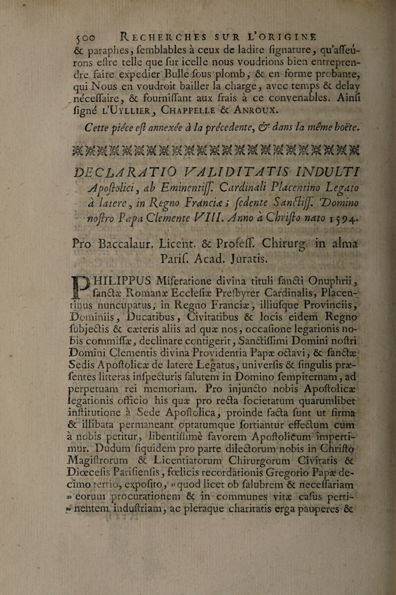 & paraphes, femblables à ceux de ladite fignature, qu’aiïeii- rons eftre telle que fur icelle nous voudrions bien entrepren¬ dre faire expedier Bulle fous plomb, ôc en forme probante, qui Nous en voudroit bailler la charge, avec temps & delay néceffaire, ôc fournilfant aux frais à ce convenables. Ainfi figné l’Uyllier, Ch appelle ôc Anroux. Cette pièce ejl annexée à la precedente, & dans la même hoëte^ DECLARATIO VALIDITATIS INDULTI Apofiolici, dh Emincntiff. Cardinali Placentino Legato a latere, in Regno F ranci re i fedente Sanfîijji Domino nofiro Papa Clemente VIII. Anno à Chrijlo nato 155?4* Pro Baccalaur. Licent. & Profelî. Chirurg. in aima Parif. Acad. Juratis. Philippus Mifetatione divina tituli fandi Onuphrii, fandæ Komanæ Eccleliæ Prefbyter Cardinalis, Placen¬ tinus nuncupatus, in Regno Franciæ, illiufque Provinciis,’ Dominiis, Ducatibus, Civitatibus & locis eidem Regno fubjedis ÔC cæteris aliis ad quæ nos, occafione legationis no¬ bis commiffæ, declinare contigerit, Sandillimi Domini noftri Domini Clementis divina Providentia Papæ odavi, & fandæ Sedis Apoflolicæ de latere Legatus, univerfis & lingulis præ- fentes litteras infpeduris falutem in Domino fempiternam, ad perpetuam rei memoriam. Pro injundo nobis Apoflolicæ legationis officio his quæ pro reda focietatum quarumlibet inffitutione à Sede Apofrolica, proinde fada funt ut firma & illibata permaneant optatumque fortiantur effedum cum à nobis petitur, libentiflimè favorem Apoflolicum imperti¬ mur. Dudum fiquidem pro parte diledorum nobis in Chrillo Magiflrorum Ôc Licentiatorum Chirurgorum Civitatis & Diœcefis Parifienfis, fcelicis recordationis Gregorio Papæ de¬ cimo tertio, expofito, ^^quod licet ob falubrem ôc necelfariam » eorum procurationem ôç in communes vitæ cafus perti- »» nentem, induftriam, ac pleraque charitatis erga paitperes ôc