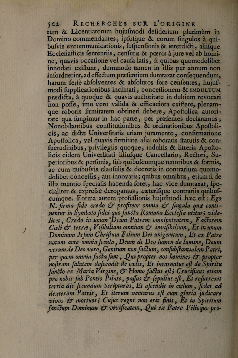 rum ôc Licentiatorum hujufmodi deiîderium plurimùm îii Domino commendantes, ipfofque & eorum fmgulos à qui- bufvis excommunicationis, fufpenfionis ôc mterdidi, aliifque Ecclefiafticis fententiis, cenfuris ôc pœnis à jure vel ab homi¬ ne, quavis occafione vel caufa latis, fi quibus quomodolibet innodati exiftunt, dummodo tamen in illis per annum non inforduerint, adefïedum præfentium dumtaxat confequendum, harum feriè abfolventes ôc abfolutos fore ccnfentes, hujuf¬ modi fupplicatîonibus inclinati, concelïîonem ôc indultum prædida, à quoque ôc quavis audoritate in dubium revocari non pofle , imo vero valida ôc eflicaciora exiftere, plenam- que roboris firmitatem retineri debere, Apoftolica autori- tate qua fungimur in hac parte, per præfentes declaramus ; Nonobftantibus conftitutionibus ôc ordinationibus Apoftoli- cis, ac didæ Univerfitatis etiam juramento, confirmatione Apoftolica, vel quavis firmitate alia roboratis ftatutis ôc con- fuetudinibus, privilegiis quoque, induitis Ôc litteris Apofto- licis eidem Univerfitati illiufque Cancellario, Redori, Su¬ perioribus ÔC perfonis, fub quibufcumque tenoribus Ôc formis, ac cum quibufvis claufulis ôc decretis in contrarium quonio- dolibet concelîîs, aut innovatis ; quibus omnibus, etiam fi de illis mentio fpecialis habenda foret, hac vice dumtaxat, ^e- cialiter ôc exprefsè derogamus, cæterifque contrariis quibuf- cumque. Forma autem profeffionis hujufmodi hæc eft : Ego N. firma fide credo & profiteor omnia & fingula qua contig¬ nentur in Symbolo fidei quo fanâîa Romana Eccl^a utitur y vide¬ licet ^ Credo in unum'fi eum Patrem omnipotentem^ Faâîorem Coeli & terra y Vifihilium omnium invtfihilium y Et in unum Dominum Jefum Chrifium Filium Dei unigenitum y Et ex Patre natum ante omnia fecula y Deum de Deo lumen de lumine y Deum verum de Deo vero y Genitum non faSlumy confubfiantialem Patriy per quem omnia fadla funt y fiui propter nos homines & propter noflram falutem defcendit de coelis, Et incarnatus efi de Spiritu fanBo ex Maria Virgine y Ù* Homo faBus efi y Crucifixus etiam pro nobis fub Pontio Pilato y pajfus & fepultus efi y Et refurrexit tertia die fecundum Scripturas y Et afcendit in coelum y Jedet ad dexteram Patris y Et iterum venturus efi cum gloria judicare vivos & mortuos ÿ Cujus regni non erit finis y Et in Spiritum fanBurn Dominum & vivificatemy ^ui ex Patre Filioque pro-