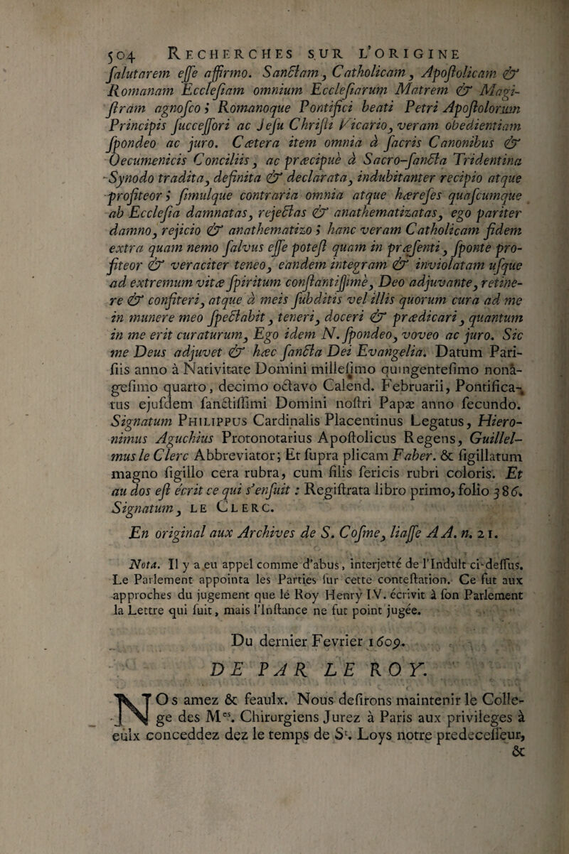 falutûre?n ejfe affirmo. SanEiam y Catholicam, Apoflolkam (EX Romanam Eccfeftam omnium Eccleftarum Matrem <Ex Magi- flram agnofco ÿ Romanoque Pontifici beati Petri Apoflolormn Principis juccejfiori ac jefu Chriflt ÉicariOy veram obedientiam fpondeo ac juro. Catera item omnia à facris Canonibus & Oecumenicis Conciliis y ac præcipuè à Sacro-fanâia Tridentina -Synodo tradit a y definita & declarat a y indubitanter recipio atque profiteor i fimulque contraria omnia atque kærefes quafcurnque ab Ecclefia damnatas y rejeElas éE anathemati%ataSy ego pariter damno y rejicio & anathematizo 5 hanc veram C atholicam fidem extra quam nemo falvus ejfe potefi quam in pr^enti Jponte pro¬ fiteor (âX veraciter teneo y eandem integram & inviolatam ufque ad extremum vitæ fpiritum confiantijjime y Deo adjuvante y retine¬ re éX confiteri y atque à meis fubditis vel illis quorum cura ad me in munere meo fpeElabit y teneri y doceri ^ pr a dic ari y quantum in me erit curaturum y Ego idem N. fpondeo y voveo ac juro. Sic me Deus adjuvet (ÙX hac fanEla Dei Evangelia. Datum Pari- fiis anno à Nativitate Domini millelimo quingentefimo nonà- gefimo quarto, decimo o£tavo Galend. Februarii, Pontifica-^ tus ejufdem fanQ:iffimi Domini noftri Papæ anno fecundo. Signatum Philippus Cardinalis Placentinus Legatus, Hiero- nimus Aguchius Protonotarius Apoftolicus Regens, Guillel- musle Clere Abbreviator; Et fupra plicam Faber. & figillatum magno figillo cera rubra, cum filis fericis rubri coloris. Et au dos efi écrit ce qui s'enfuit : Regiftrata libro primo, folio 58^. Signatumle Clerc. En original aux Archives de S. Cofmey liajfe AA.n.^i. Nota. H y a eu appel comme d’abus, interjette de l’Indiilt ci^-delfus. Le Parlement appointa les Parties liir cette conteftation. Ce fut aux approches du jugement que lé Roy Henry I V. écrivit A fon Parlement la Lettre qui fuit, mais l’inftance ne fut point jugée. Du dernier Février i(5op.. D EPAR LEROY. Os amez ôc feaulx. Nous defirons maintenir le Colle¬ ge des ]VD^ Chirurgiens Jurez à Paris aux privilèges à eùlx conceddez dez le temps de Sh Loys notre predeceffeur, ôc