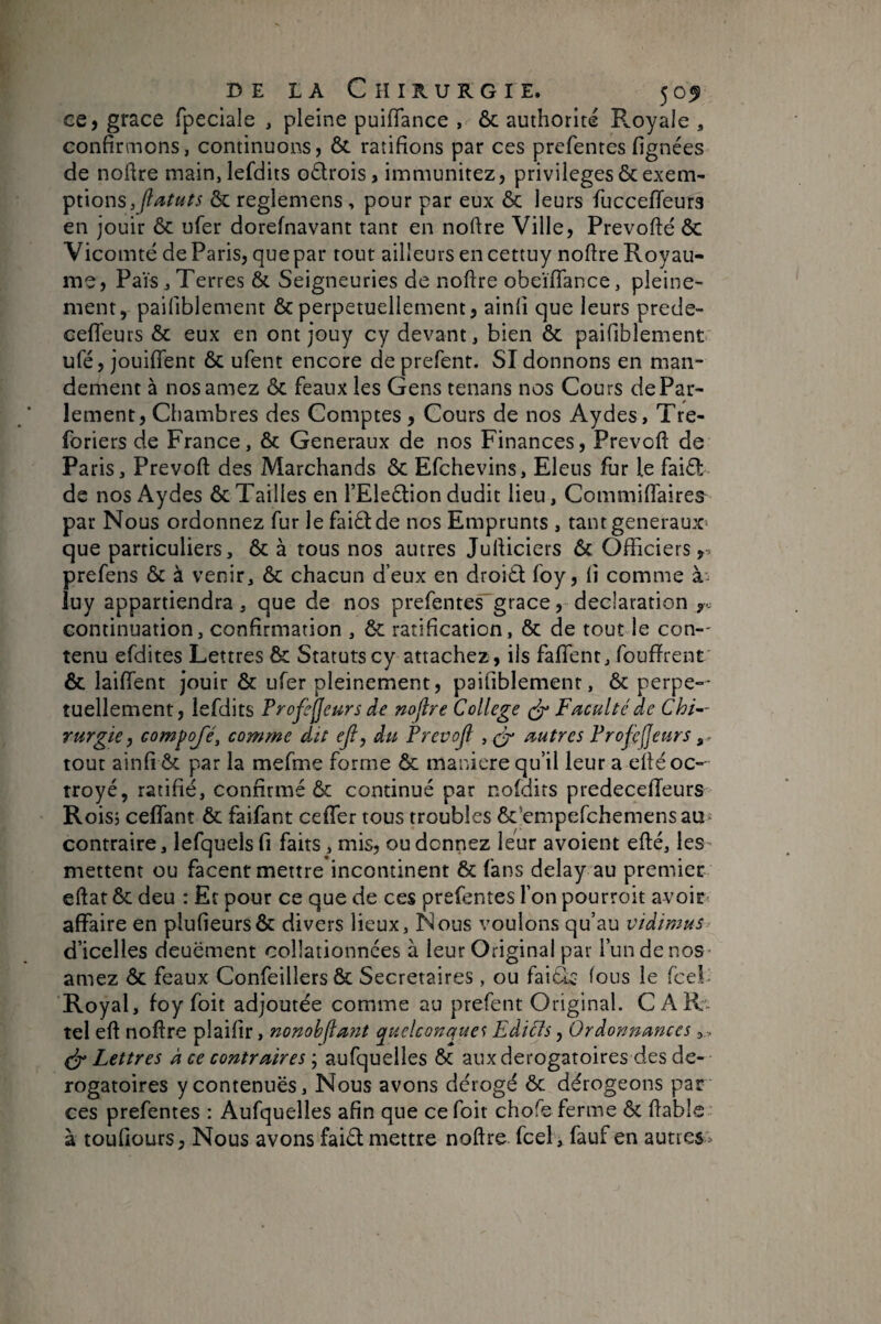 ee, grâce fpeciale , pleine puiflance , ôc authorité PvOyale , confirmons, continuons, & ratifions par ces prefentes fignées de nofire main,lefdits odrois, immunitez, privilèges 6c exem¬ ptions 6c reglemens , pour par eux 6c leurs fuccefifeura en jouir 6c ufer dorefnavant tant en noftre Ville, Prevofté 6c Vicomté de Paris, que par tout ailleurs en cettuy noftre Royau¬ me, Pais, Terres ôc Seigneuries de noftre obeïftance, pleine¬ ment, paifiblement Ôc perpétuellement, ainfi que leurs prede- ceftfeurs 6c eux en ont jouy cy devant, bien ôc paifiblement ufé, jouififent ôc ufent encore de prefent. SI donnons en man¬ dement à nosamez ôc féaux les Gens tenans nos Cours de Par¬ lement, Chambres des Comptes, Cours de nos Aydes, Tre- foriers de France, ôc Generaux de nos Finances, Prevoft de Paris, Prevoft des Marchands ôc Efchevins, Eleus fur le faiôl de nos Aydes ôc Tailles en l’Eleétion dudit lieu, Commiffaires^ par Nous ordonnez fur le faiâde nos Emprunts , tantgeneraux- que particuliers, ôc à tous nos autres Jufticiers ôc Officiers,, prefens ôc à venir, ôc chacun d’eux en droiôt foy, fi comme luy appartiendra, que de nos prefentes^grâce, déclaration y. continuation, confirmation , Ôc ratification, Ôc de toutde con-' tenu efdites Lettres & Statuts cy attachez, iis faffent, foufïrent Ôc laiiïent jouir ôc ufer pleinement, paifiblement, ôc perpe-- tuellement, lefdits Profejjeurs de noflre College Faculté de Chi^- Yurgie, compofé, comme dit eji, du Prevojl , çF autres Profejjeurs tout ainfi Ôc par la mefme forme ôc maniéré qu’il leur a eftéoc-' troyé, ratifié, confirmé ôc continué par noldirs predecelTeurs Rois, ceffant ôc faifant ceffer tous troubles ôc’empefchemens au contraire, lefqueis fi faits, mis, ou donnez leur avoient efté, les- mettent ou facent mettre incontinent ôc fans delay au premier eftat ôc deu : Et pour ce que de ces prefentes l’on pourroit avoirs affaire en plufieursÔc divers lieux, Nous voulons qu’au vidimus d’icelles deuëment collationnées à leur Original par l’un de nos ¬ amez ôc féaux Confeillers 6c Secrétaires , ou faiéic- fous le fcel- Royal, foy foit adjoutée comme au prefent Original. CAR» tel eft noftre plaifir, nonobjlant quelconque Eàicls, Ordonnances , , Lettres à ce contraires ; aufquelles ôc aux dérogatoires des dé¬ rogatoires y contenues. Nous avons dérogé ôc dérogeons par ces prefentes : Aufquelles afin que ce foit chofe ferme ôc ftable- à toufiours, Nous avons faiôl mettre noftre fcel, fauf en autres'.