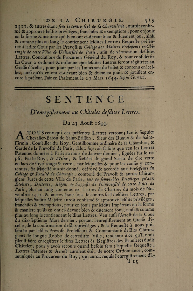 131 T. 5c autres étant fous le contre-^fcel de fa, Chancellerie , auroit confir¬ mé & approuvé lefdits privilèges, franchlfes & exemptions, pour enjouir en la forme & maniéré qu’ils en ont ci-devant bien & duement Joui, ainfi & comme plus au long le contiennent lefdites Lettres : Requefte prélèn- teé à ladite Cour par les Prevoft & College des Maîtres Profeffeurs en Chi¬ rurgie de cette Ville & Univerftté de Paris , afin de vérification defdites Lettres. Conclufions du Procureur Général du Roy, & tout confidéré : La Cour a ordonné & ordonne que lefdites Lettres feront régifirées au Greffe d’icelle , pour jouir par les Impetrans de l’effet & contenu en icel¬ les, ainfi qu’ils en ont ci-devant bien & duement joui, & jouiffent en¬ core à préfent. Fait en Parlement le i 7 Mars i <544* Signe Guyet. \ __ - -' - ' : - - . ^ SENTENCE D ^enregiftrement au Châtelet defdites Lettres. Du 25 Aouft AT O U S ceux qui ces préfentes Lettres verront j Louis Seguier Chevalier-Baron de Saint-Briffon , Sieur des Ruaux & de Saint- Firroin , Confeiller du Roy, Gentilhomme ordinaire de fa Chambre, & Garde de la Prevofté de Paris, falut, Sçavoir faifons que veu les Lettres Patentes, données à Paris au mois de Janvier dernier , lignées fur le re¬ pli, Parle Roy, le Mime ^ de fcellées du grand Sceau de cire verte en lacs de fbye rouge & verte , par lefquelles & pour les caufes y con¬ tenues, Sa Majefté auroit donné, oéiroyé & accordé aux Profeffeurs du College ^ Faculté de Chirurgie ^ compofé du Prevoft & autres Chirur¬ giens Jurés de cette Ville de Paris, tels & fembUbles Privilèges qu aux Ecoliers, Docteurs, Régens ér Suppo fs de l^Cniverjîté de cette Ville de Paris, plus au long contenus ez Lettres de Chartres du mois de No¬ vembre I 5 11. & autres étant fous le contre-feel defdites Lettres, par lefquelles Sadite Majefté auroit confirmé & approuvé lefdits privilèges, franchifes & exemptions, pour en jouir par lefdits Impétrans en la forme & maniéré qu’ils en ont ci-devant bien & duement joui, ainfi & comme plus au long le contiennent lefdites Lettres. Veu auffirArreft de la Cour du dix-feptiérae Mars dernier, portant l’enregiftrement au Greffe d’i¬ celle , de la confirmation defdits privilèges ; & la Requefte à nous pre- fentée par lefdits Prevoft Profeffeurs & Communauté defdits Chirur¬ giens de longue Robbe de cetteditte Ville , tendante à ce qu’il nous pleuft faire enregiftrer lefdites Lettres ès Regiftres des Bannières dudit Châtelet, pour y avoir recours quand befoin fera ; laquelle Requefte , Lettres Patentes & Arreft auroient été , de notre Ordonnance , corn- lïiuniqués au Procureur du Roy, qui auroit requis l’enregiftrement d’i- Ttt