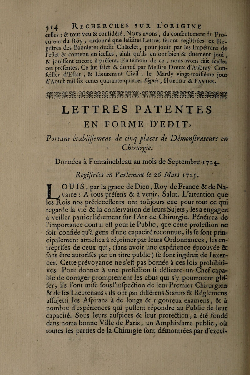 celles ; & tout veu & confidéré, Nous avons, du confentement du Pro*. cureur du Roy , ordonné que lefdites Lettres feront regiftrées ez Re- giftres des Bannières dudit Châtelet, pour jouir par les Impetrans de l’effet & contenu en icelles, ainfi qu'ils en ont bien & duement joui, & jouiffent encore à préfent. En témoin de ce , nous avons fait fceller ces préfentes. Ce fut faid & donné par Meffire Dreux d’Aubray^ Con- feiller d’Eftat , & Lieutenant Civil , le Mardy vingt-troifiéme jour d’Aouft mil fix cents quarante-quatre. Signés, Hubert & Fajier. LETTRES PATENTES EN FORME D’EDIT. Ponant kablijjement de cinq places de Démonjlrateurs m Chirurgie» Données à Fontainebleau au mois de Septembres724» Regijîre'es en Parlement le 26 Mars LO UIS 5 par la grâce de Dieu, Roy de France & de Na^ varre : A tous préfens ôc à venir. Salut. L’attention que les Rois nos prédecefleurs ont toujours eue pour tout ce qui regarde la vie ôc la confervation de leurs Sujets, lésa engagez: à veiller particuliérement fur l’Art de Chirurgie. Pénétrez de l’importance dont il eft pour le Public, que cette profeflion ne foit confiée qu’à gens d’une capacité reconnue, ils fe font prin¬ cipalement attachez à réprimer par leurs Ordonnances, lesen- treprifes de ceux qui, (fans avoir une expérience éprouvée & fans être autorifés par un titre public) fe font ingérez de l’exer¬ cer. Cette prévoyance nes’eft pas bornée à ces loix prohibiti¬ ves. Pour donner à une profeflion fi délicate-un Chef capa¬ ble de corriger promptement les abus qui s’y pourroient glif- fer, ils l’ont mife fous l’infpedion de leur Premier Chirurgien ôc de fes Lieutenans, ils ont par difïérens Statuts ôc Réglemens affujetti les Afpirans à de longs Ôc rigoureux examens, ôc à nombre d’expériences qui pufTent répondre au Public de leur capacité. Sous leurs aufpices ôc leur protedion, a été fondé dans notre bonne Ville de Paris, un Amphitéatre public, où toutes les parties de la Chirurgie font démontrées par d’excel-