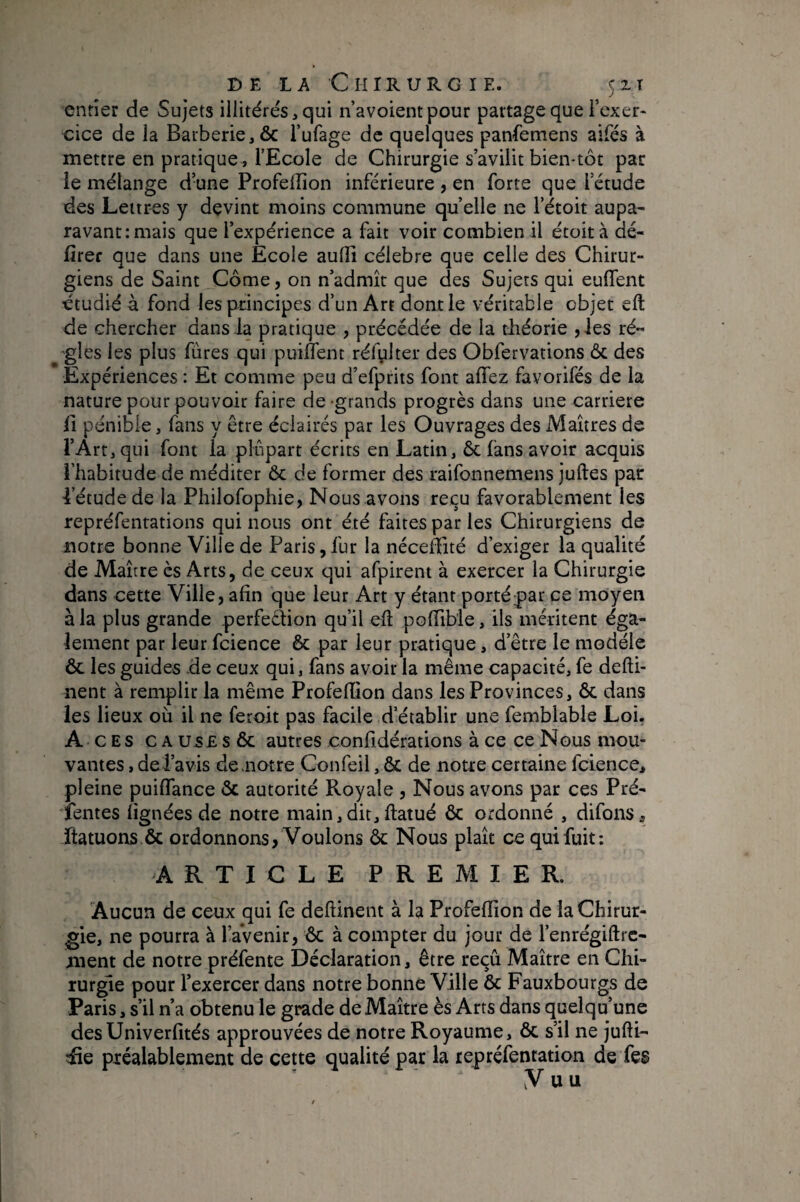 entier de Sujets illitérés,qui n’avoientpour partage que i’exer- cice de la Barberie,ôc l’ufage de quelques panfemens aifés à mettre en pratique, l’Ecole de Chirurgie s’avilit bien*tôt par le mélange d’une Profelîîon inférieure , en forte que l’étude des Lettres y devint moins commune quelle ne l’étoit aupa¬ ravant: mais que l’expérience a fait voir combien il étoità dé- firer que dans une Ecole aulîi célébré que celle des Chirur¬ giens de Saint Corne, on n’admît que des Sujets qui euffent étudié à fond les principes d’un Art dont le véritable objet eft de chercher dans la pratique , précédée de la tliéorie ,Jes ré** gles les plus fûtes qui puilTent réfylter des Obfervations des Expériences : Et comme peu d’efprits font alTez favorifés de la nature pour pouvoir faire de-grands progrès dans une carrière fl pénible, fans y être éclairés par les Ouvrages des Maîtres de l’Art, qui font la plupart écrits en Latin, 6c fans avoir acquis l’habitude de méditer 6c de former des raifonnemens juftes par ■l’étude de la Philofophie, Nous avons reçu favorablement les repréfentations qui nous ont été faites par les Chirurgiens de notre bonne Ville de Paris, fur la néceffité d’exiger la qualité de Maître ès Arts, de ceux qui afpirent à exercer la Chirurgie dans cette Ville, afin que leur Art y étant porté par ce moyen à la plus grande perfeâion qu’il ell polTible, ils méritent éga¬ lement par leur fcience 6c par leur pratique, d’être le modèle ôc les guides de ceux qui, fans avoir la même capacité, fe defti- nent à remplir la même ProfefQon dans les Provinces, Ôc dans les lieux où il ne feroit pas facile d’établir une femblable Loi. Aces c a use s ôc autres confidérations à ce ce Nous mou¬ vantes , de l’avis de .notre Confeil, & de notre certaine fcience, pleine puilTance 6c autorité Royale , Nous avons par ces Pré¬ lentes lignées de notre main,dit,ftatué ôc ordonné , difons, Itatuons.ôc ordonnons, Voulons ôc Nous plaît ce qui fuit; ARTICLE PREMIER. Aucun de ceux qui fe deftinent à la ProfelTion de la Chirur¬ gie, ne pourra à l’aVenir, ôc à compter du jour de l’enrégiftrc- ment de notre préfente Déclaration, être reçu Maître en Chi¬ rurge pour l’exercer dans notre bonne Ville ôc Fauxbourgs de Paris, s’il n’a obtenu le grade de Maître ès Arts dans quelqu’une desUniverlités approuvées de notre Royaume, ôc s’il ne jufti- & préalablement de cette qualité par la repréfentation de fes V U U