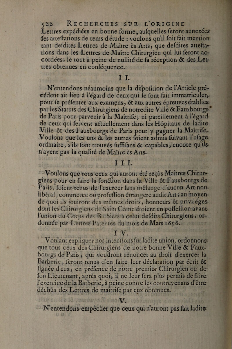 .Lettres expédiées en bonne forme, aufquelles feront annexées fes atteftations de tems d’étude : voulons qu’il foit fait mention tant defdites Lettres de Maître ès Arts, que defdites attefta- tions dans les Lettres de Maître Chirurgien qui lui feront ac¬ cordées; le tout à peine de nullité de fa réception ôc des Let¬ tres obtenues en conféquence. I I. N’entendons néanmoins que la difpofition de l’Article pré¬ cédent ait lieu à l’égard de ceux qui fe font fait immatriculer,; pour fe préfenter aux examçns, ôc aux autres épreuves établies par les Statuts des Chirurgiens de notredite Ville & Fauxbourgs* de Paris pour parvenir à la Maîtrife; ni pareillement à l’égard de ceux qui fervent actuellement dans les Hôpitaux de ladite Ville Ôc des Fauxbourgs de Paris pour y gagner la Maîtrife^ Voulons que les uns ôc les autres foient admis fuivant l’ufage ordinaire, s’ils font trouvés fuffifans ôc capables, encore qu’ils> n’ayent pas la qualité de Maître ès Arts- III. Voulons que tous ceux qui auront été reçus Maîtres Chirur¬ giens pour en faire la fonCtion dans la Ville ôc Fauxbourgs de Paris, foient tenus de l’exercer fans mélange d’aucun Art non libéral, commerce ou profeflîon étrangère audit Art; au moyen de quoi ils jouiront des mêmes droits, honneurs ôc privilèges dont les Chirurgiens de Saint Corne étoienr en poffeflion avant l’union du C{)rp.s de‘^ B-nbiers a celui defdits Chirurgiens, or¬ donnée par Lettres Patentes du mois de Mars IV. Voulant expliquer nos intentions fur ladite union, ordonnons- que tous ceux des Chirurgiens de notre bonne Ville ôc Faux¬ bourgs de Paris, qui voudront renoncer au droit d’exercer la Barbcrie, feront tenus d’en faire leur déclaration par écrit ôc lignée d’eux, en préfence de notre premier Chirurgien ou de fon Ideutenant, après quoi, il ne leur fera plus permis défaire, l’exercice de laBatberie,à peine contie les contrevenans d’êtra déchus des Lettres de maîtrife par eux obtenues. V. N’entendons empêcher que ceux qui n’auront pas fait ladite: