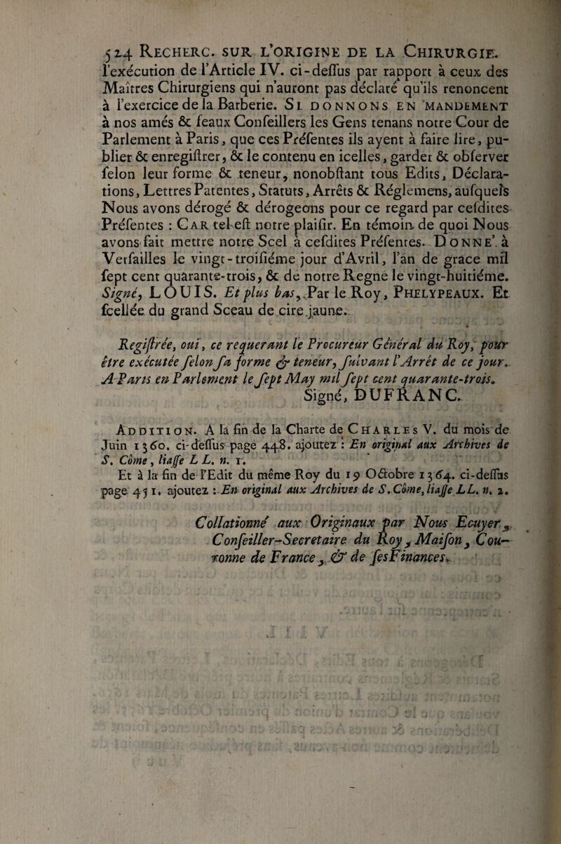 l’exécution de l’Article IV. ci-deflus par rapport à ceux des Maîtres Chirurgiens qui n’auront pas déclaré qu’ils renoncent à l’exercice de la Barberie. Si donnons en mandement à nos amés & féaux Confeillers les Gens tenans notre Cour de Parlement à Paris, que ces Préfentes ils ayent à faire lire, pu¬ blier ôc enregiflrer, & le contenu en icelles, garder & obferver félon leur forme ôc teneur, nonobftant tous Edits, Déclara¬ tions , Lettres Patentes, Statuts, Arrêts ôc Réglemens, aufqueîs Nous avons dérogé ôc dérogeons pour ce regard par cefdites Préfentes : Car tel eft notre plaifir. En témoin de quoi Nous avons fait mettre notre Scel a cefdites Préfentes. D onne’. à Vetfailles le vingt-troifiéme jour d’Avril , l’an de grâce mfl fept cent quarante-trois, ôc de notre Régné le vingt-huitième. LOUIS. Et plus le Roy, Phelypeaux. Et fcellée du grand Sceau de eire .jaune.- Kegijlrée, om, ce requera^nt le Procureur Général du Roy, pour être exécutée félon fa forme ^ teneur, fulvant l'Arrêt de ce jour» A F arts en Parlement le fept May mÜ fept cent quarante-trois. Signé, DUFRANC. Addition. A la fin de la Charte de C h A r l e s V. du mois de Juin 13^0. d-dèfllis-page 4^. ajoutez : En origind aux Archives de S, Corne, liaffe L L, n. i. Et à la fin de F Edit du même Roy du 19 Odobre 13 6'4. ci-deflas page 451. ajoutez '. En original aux Archives de S. Côme, lia£e LL. n. j. Collationné aux Originaux par Nous Ecuyer.^. Confeiller-Secretaire du Roy ^Maifon^ Cou-^ r onne do France y, & de fes Finances»