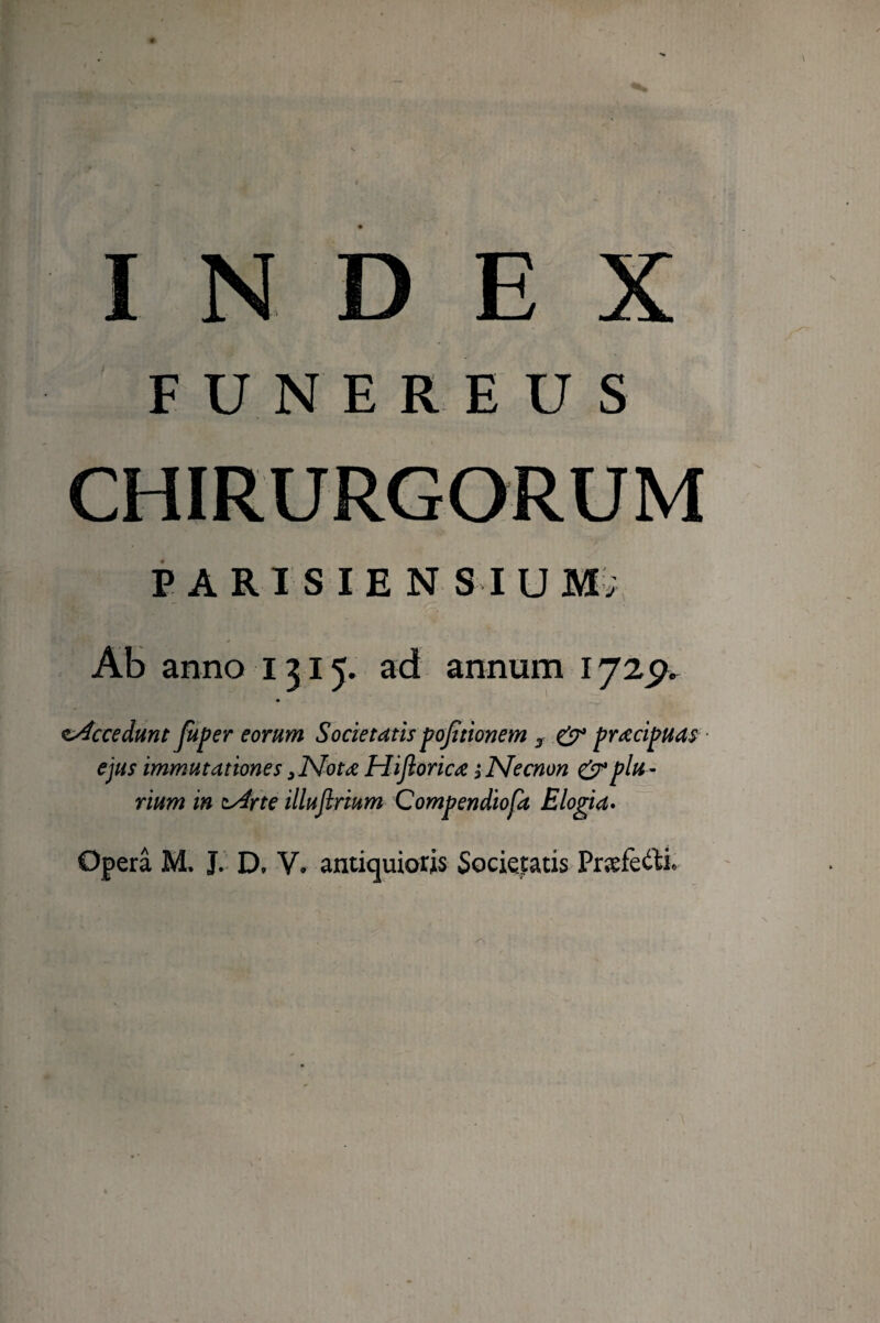 INDEX FUNEREUS PARISIEN SI U M; Ab anno 1315. ad annum 1725^^ Accedunt Juper eorum Societatis pojttionem ^ ^ praecipuas ■ ejus immutationes ^Nota Hijlorica 3 Necnon & plu¬ rium in tydrte illufirium Compendiofa Elogia» Opera M, J. D, V. antiquioris Societatis Præfe<ilie