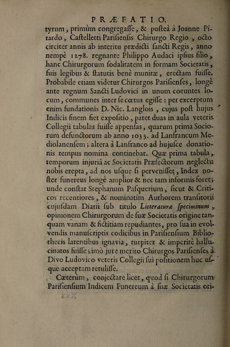 tyrnm j primùm coiigregafle, ôc pofteà à Joanne Pî- tardo, Caftelletti Parifienfis Chirurgo Regio , o6bo circiter annis ab interitu prædidi fandi Regis, anno nempe 1178. regnante Philippo Audaci ipfius filio ^ hanc Chirurgorum fodalitatem in formam Societatis y fuis legibus ôc ftatutis benè munitæ, eredam fuilTe. Probabile etiam videtur Chirurgos Parifienfes, longé ante regnum Sandi Ludovici in unum coeuntes lo¬ cum, communes inter fe catus egiffe : per excerptum enim fundationis D. Nic. Langlois , cujus poft hujus* Indicis finem fiet expofitio , patet duas in aula veteris Collegii tabulas fuiflb appenfas, quarum prima Socio¬ rum defundorum ab anno 1033. ad Lanfrancum Me- diolanenfem, altera à Lanfranco ad hujuice donatio¬ nis tempus nomina continebat. Quæ prima tabula, temporum injuria ac Societatis Præfedorum ncgledu nobis erepta, ad nos ufque fi pervenilTet, Index no- fter funereus longé amplior & nec tam informis foret i unde conflat Stephanum Pafquerium, ficut dc Criti¬ cos recentiores , ôc nominatim Authorem tranfitorii cujufdam Diarii fub titulo Litteratura Jpecimimm y opinionem Chirurgorum de fuæ Societatis origine tan- quam vanam &:fiditiam repudiantes, pro fuain evoL vendis manufcriptis codicibus in Parifienfium Biblio- •thecis latentibus ignavia, turpiter ôc imperite hallu^ cinatos fuiffe vimo jure merito Chirurgos Parifienfes à- Divo Ludovico veteris Collegii fui pofitionem huc uf¬ que acceptam retuliffe. , Cæterùm, conjedare licet, quod fi Chirurgorum- Parifienfium Indicem Funereum à fuæ Societatis ori-