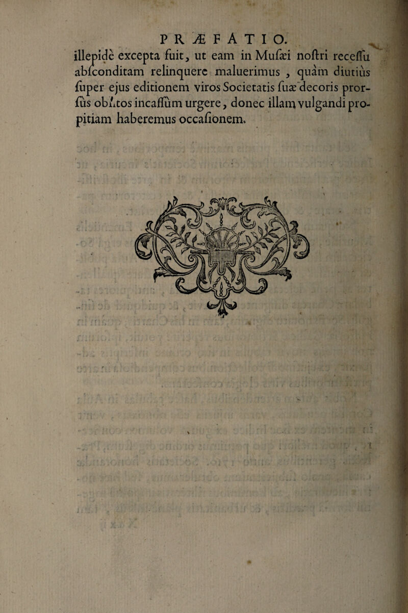 illepide excepta fuit, ut eam in Mufæi noftrl rccelTu abiconditam relinquere maluerimus , quam diutius fuper ejus editionem viros Societatis fuæ'decoris pror- fus obAtos incaflum urgere, donec illan^ vulgandi pro¬ pitiam haberemus occafionem. J:'.; .?