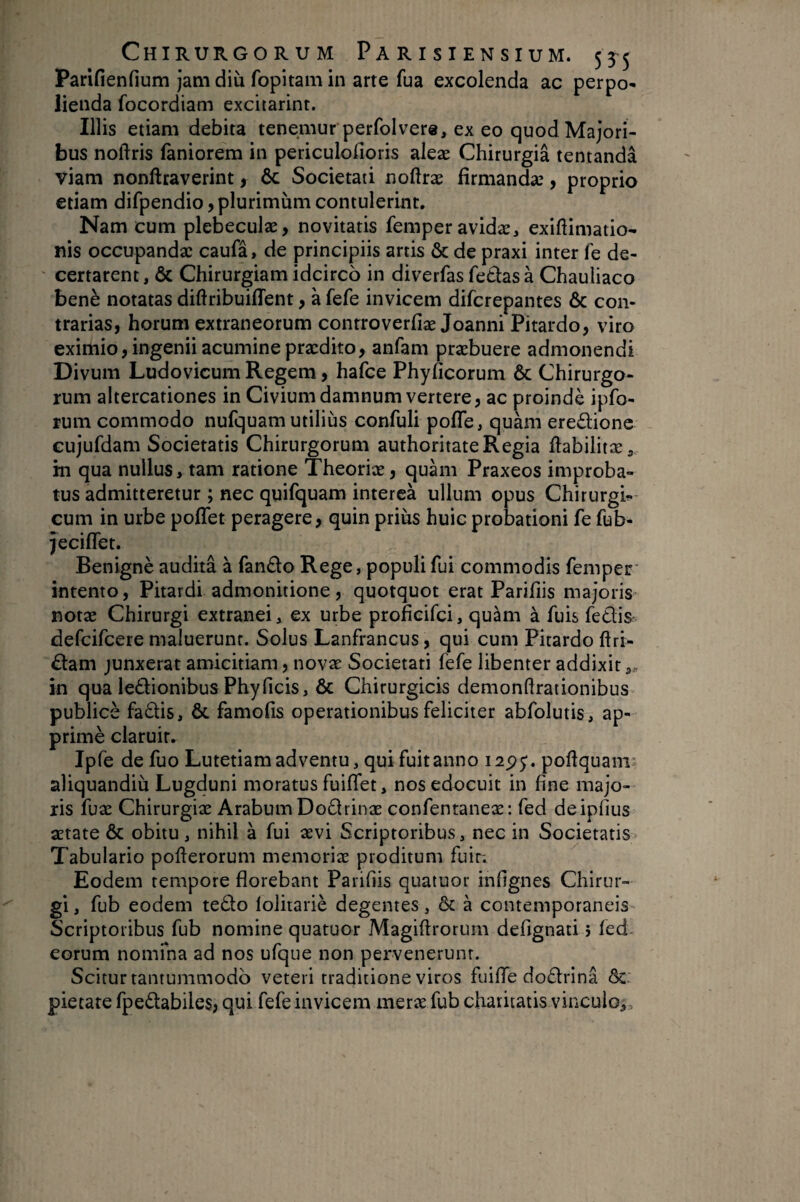 Parifienfium jam diu fopitam in arte fua excolenda ac perpo¬ lienda focordiam excitarint. Illis etiam debita tenemur perfolvere, ex eo quod Majori¬ bus noftris faniorem in periculofioris aleæ Chirurgiâ tentandâ viam nonftraverint, Ôc Societati noftræ lirmandæ, proprio etiam difpendio, plurimum contulerint. Nam cum plebeculae, novitatis femperavidæ, exiftimatio- nis occupandae caufa, de principiis artis & de praxi inter fe de¬ certarent , ÔC Chirurgiam idcirco in diverfas fe6las à Chauliaco benè notatas diftribuiffent, à fefe invicem difcrepantes & con¬ trarias, horum extraneorum conrroverfiæ Joanni Pitardo, viro eximio, ingenii acumine praedito, anfam praebuere admonendi Divum Ludovicum Regem, hafce Phyficorum & Chirurgo¬ rum altercationes in Civium damnum vertere, ac proindè ipfo- rum commodo nufquam utilius confuli pofle, quàm ere£lionc cujufdam Societatis Chirurgorum authoritate Regia ftabilitæ, in qua nullus, tam ratione Theoriae, quam Praxeos improba¬ tus admitteretur ; nec quifquam intercà ullum opus Chirurgi-- cum in urbe poflet peragere, quin prius huic probationi fe fub- jeciflet. Benignè auditâ à fando Rege, populi fui commodis femper' intento, Pitardi admonitione , quotquot erat Parifiis majoris- notæ Chirurgi extranei, ex urbe profieifei, quam à fuis fedis^ defeifeere maluerunt. Solus Lanfrancus, qui cum Pitardo ftri- dam junxerat amicitiam, novae Societati fefe libenter addixit in qua ledionibus Phy ficis, ÔC Chirurgicis demonflrationibus publice fadis, & famofis operationibus feliciter abfolutis, ap- primè claruir. Ipfe de fuo Lutetiam adventu, qui fuit anno i2p^. pohquanr aliquandiu Lugduni moratus fuiflet, nos edocuit in fine majo¬ ris fuæ Chirurgiae Arabum Dodrinæ confentaneæ: fed deipfius aetate & obitu , nihil à fui aevi Scriptoribus, nec in Societatis Tabulario poflerorum memoriae proditum fuir; Eodem tempore florebant Parifiis quatuor infignes Chirur¬ gi , fub eodem tedo lolitariè degentes, & à c eorum nomma ad nos ufque non pervenerunt. Scitur tantummodo veteri traditione viros fuifle dodrina Sc: pietate fpedabiles? qui fefe invicem merae fub charitatis vinculo^. ontemporaneis