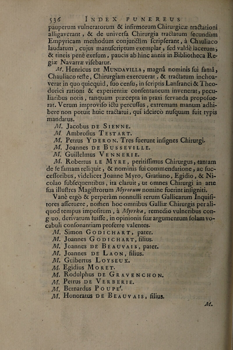 pauperum vulneratorum & infirmorum Chirurgicæ tradationi alligaverant , ÔC de univerfa Chirurgia tractatum fecundum Empyricam methodum conjuh£lim fcripferant, à Chauliaco laudatum , cujus manufcriptum exemplar, fed valdè lacerum, ÔC tineis penèexefum, paucis ab hinc annis in Bibliotheca Re- giæ Navarræ vifebatur. Henricus de Mundavilla , magna nominis fui fama, Chauliaco telle, Chirurgiam exercuerat, ôc tradatum inchoa¬ verat in quo quicquid, fuo cenfu, in fcriptis Eanfranci & Theo¬ dorici rationi ôc experientiæ confentaneum invenerat, pecu¬ liaribus notis, ranquam præcepta in praxi fervanda propofue- rat. Verum improvifo idlu percufTus , extremam manum adhi¬ bere non potuit huic tradatui, qui idcirco nufquam fuit typis mandatus. M. Jacobus DE Sienne. M. Ambrofius Te st art. M, Petrus Yd eron. Tres fuerunt infignes Chirurgi. M. Joannes deBusseville. M. Guillelmus Ve n n E ri E. M. Robertus le Myre, peritiflimus Chirurgus, tantam de fe famam reliquit, ôc nominis fui commendatione, ac fuc- cefToribus, videlicet Joanne Myro, Gratiano, Egidio, ôc Ni¬ colao fubfequentibus, ita claruit, ut omnes Chirurgi in arte fua illuflres Magiftrorum Myrorum nomine fuerint infigniti. Vanè ergo ôc perperam nonnulli rerum Gallicarum Inquifi- tores afferuere, norVien hoc omnibus Galliæ Chirurgis per ali¬ quod tempus impofitum , à Myrrha, remedio vulneribus con- g uo, derivatum fuifle, in opinionis fuæ argumentum folam vo¬ cabuli confonantiam proferre valentes. M. Simon Godichart, pater. M. Joannes G o D I c H ART, filius. M, Joannes de Beauvais, pater, M, Joannes de Laon, filius. M, Guibertus Loyseux. M’ Egidius Moret. M> Rodulphus de Gravenchon. M. Petrus de Verberi e. M, Bernardus Poupe'. A/. Honoratus de Beauvais» filius.