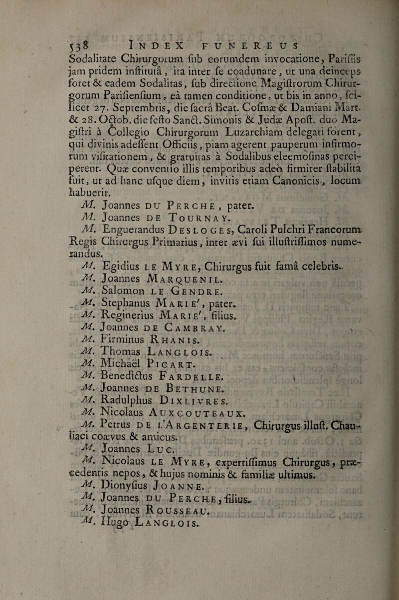 Sodalitate Chkurgoimii fiib eorumdeiii invocatione, Pariflis jam pridem inftituta , ira inter fe coadunare, ut una deinceps foret ÔC eadem Sodalitas, fub dirediione Magiftrorum Chirur¬ gorum Parifienhum, eâ tamen conditione, ut bis in anno, fei- licet 27. Septembris, diefacraBeat. Cofmæôc Damiani Mart. ÔC 28. Odlob. diefefto Sanû. Simonis & Judæ Apoft. duo Ma- giftri à Ôoilegio Chirurgorum Luzarchiam delegati forent, qui divinis adefTent Officiis, piam agerent pauperum infirmo¬ rum vifitationem , & gratuitas à Sodalibus eleemofinas perci¬ perent. Quæ conventio illis temporibus adeo firmiter ftabilita fuit, ut ad hanc ufque diem, invitis etiam Canonicis, locum habuerit. M, Joannes du Perche, pater. M. Joannes de Tourna Y. Af. Enguerandus Desloges, Caroli Pulchri Francorum Regis Chirurgus Primarius, inter ævi fui illuftriffimos nume¬ randus. Egidius LE Myre, Chirurgus fuit fama celebris.. M. Joannes Marquentl. M, Salomon le Gendre. _ M, Stephanus Marte', pater. Reginerius Mart e', filius. M, Joannes deCambray. M, Firminus Rhanis. M. Thomas Langlois. M, Michaël P i c a R T. ■M, Benedidtus Fardelle. ^ M. Joannes de Bethune. M, Radulphus Dixlivres. M. Nicolaus Auxcouteaux. M, Petrus DE l’Argenterie, Chirurgus illofl. Chau-^ liaci coævus & amicus. Joannes Luc. Nicolaus LE Myre, experriffimus Chirurgus, pne.- eedentis nepos, & hujus nominis ôc familias ultimus. Dionyfius Joanne. Joannes du Perche,-filius.. Joannes Rousseau. Hugo Langlois.-