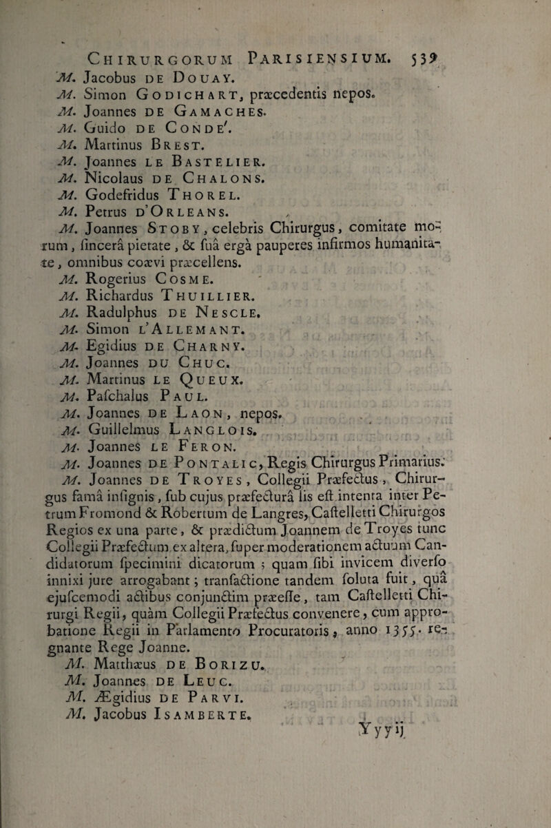 M, Jacobus DE Douay. Simon G o D i cH a rt, præcedentls nepos» M. Joannes de Gamaches. M. Guido DE Conde'. M* Martinus Brest. M. Joannes le B a s t e l i e r. M. Nicolaus DE Chalons, M. Godefridus T H o R E L. M. Petrus d’Orleans. M, Joannes Stob Y , celebris Chirurgus, comitate mo-, rum, fincera pietate , & fua ergà pauperes infirmos humanita¬ te j omnibus coævi præcellens. A4. Rogerius Cosme. M. Richardus Thuillier. M. Radulphus de Nescle. M> Simon l’Allemant. M- Egidius DE Charny. M. Joannes DU Chuc. M. Martinus le Queux. M* Pafchalus Paul. M. Joannes de Laon, nepos* M- Guiilelmus Langlois, M’ Joannes le Fer on. M- Joannes de Pontali c,Reg is Chirurgus Primarius.' M. Joannes de Troyes, Collegii Præfe&us , Chirur¬ gus fama infignis , fub cujus præfe£lurâ lis eft intenta inter Pe¬ trum Fromond ÔeRobertum de LangreSj Caftelletti Chirurgos Regios ex una parte, Ôc prædidlum Joannem de Troyes tunc Collegii Præfedlum ex alteraTuper moderationem aâuum Can¬ didatorum fpecimini dicatorum ; quam fibi invicem diverfo innixi jure arrogabant ; tranfadione tandem foluta fuit, qua ejufcemodi adibus conjunftim præeiïe, tam Caftelletti Chi¬ rurgi Regii, quam CollegiiPræfe£lus convenere, cum appro¬ batione Regii in Parlamento Procuratoris j anno te-: gnante Rege Joanne. M. Matthaeus de Borizu. M. Joannes de Leuc. M. Ægidius DE Parvi. M, Jacobus ISAMBERTE, Y y y ij.