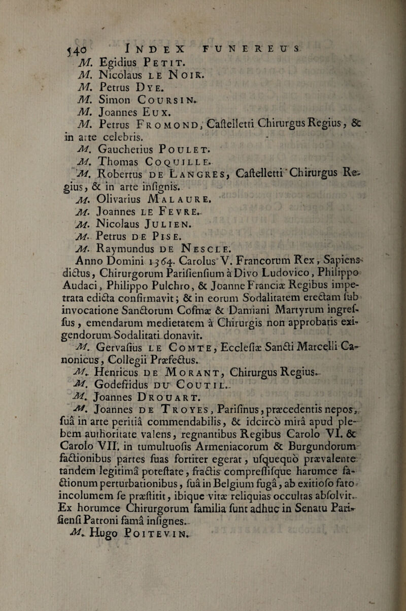 M. Egidius Petit. M. Nicolaus le Noir. M, Petrus Dye. M. Simon C o u R s i N. M. Joannes Eux. M, Petrus Fr o mono, Cafteüetti Chirurgus Regius, & in aite celebris. Gaucherius Poulet. M, Thomas Coquille. Robertus de Langres, Caftelletti'Chirurgus Re'- gius, & in arte infignis. Olivarius M a l a u R E, .loannes le Fevre- 'M. Nicolaus Julien. M- Petrus de Pis e. M. Ray mundus de Nés c le. Anno Domini 1354. Carolus’V. Francorum Rex r Sapiens-' di£lus, Chirurgorum Parifienfium à Divo Ludovico, Philippo Audaci, Philippo Pulchro, ôc JoanneFranciæ Regibus impe¬ trata edi61a confirmavit; & in eorum Sodalitatem eredtam lub invocatione Sanûorum Cofmæ & Damiani Martyrum ingref- fus , emendarum medietatem à Chirurgis non approbatis exi- gendorunxSodalitatLdonavit. Gervafius le Comte, Ecclefiæ San£liMarcelli Ca¬ nonicus , Collegii Præfeâus. Henricus de Morant, Chirurgus Regius.^ Godefridus DU Coutil,. M, Joannes Drouart. Joannes de Troyes, Parifinus, praecedentis nepos,, fiia in arte peritia commendabilis, ôc idcirco mira apud ple¬ bem aurhoritate valens, regnantibus Regibus Carolo VI. ôc Carolo Vir, in tumultuofis Armeniacorum Ôc Burgundorum faôtionibus partes luas fortiter egerat, ufquequo prxvalente tandem legitima poteftate, fradis compreflifque harumce fa^ ôlionum perturbationibus, fua in Belgium fuga, ab exitiofo fato incolumem fe præflitit, ibiquc vitæ reliquias occultas abfolvit. Ex horumce Chirurgorum familia funt adhuc in Senatu Parisr fienfi Patroni famâ infignes.- Hugo P O l T E V I N.