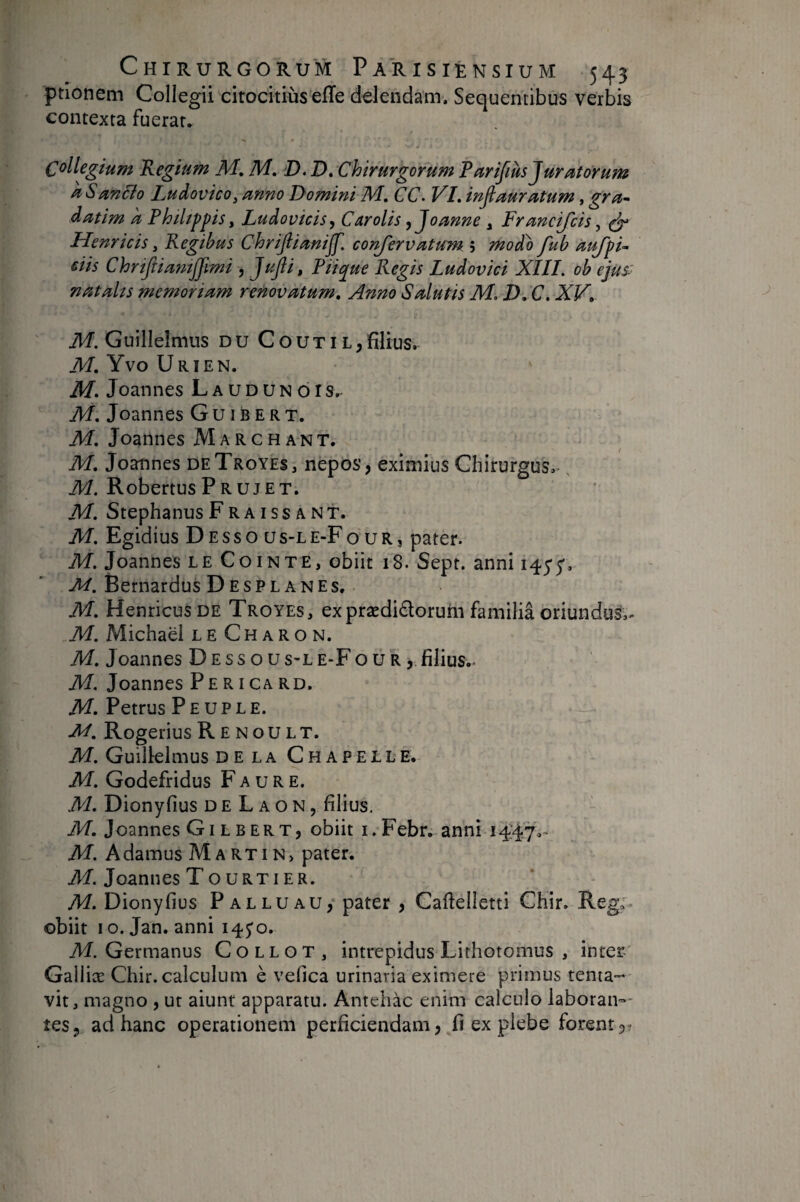 ptionem Collegii citocitiùs eiïe delendam. Sequentibus verbis contexta fuerat. Collegium Regium M, M. D. D» Chirurgorum Parifius Juratorum a Sancio Ludovico, anno Domini J\4, CC- VR injiauratum, gra- datim a Fhiltppis y Ludovicis, Carolis ,Joanne , Francifcis, ^ Henricis y Regibus Chrijlianijf, confervatum ; moFo fub aufpi^ dis Chrijiiamjjmi , JuJli, Riique Regis Ludovici XIII. ob ejus' natahs memoriam refiovatum. Anno Salutis M. D, C. XV, iH. Guilleimns DU Couti l,filius, M. Yvo Urien. M. Joannes Laudunois. M. Joannes G u 1B E r t. M. Joannes Marchant. M, Joannes deTroyes, nepos, eximius Chirurgus,-, iW. RobertusProjet. M. StephanusFraissant. M. Egidius D E s s o u s-L e-F o u r j pater. M. Joannes le Cointe, obiit 18. Sept, anni 145'5', Bernardus D E s P L a N E s. M. HenricusDE Troyes, exprædidoruhi familia oriundus,- M. Michaël leCharon. M. Joannes Dessous-l e-F o u r , filius.- M. Joannes Pericard. M. Petrus Peuple. M. Rogerius R E N o u l T. M. Guilielmus delà Chapelle. M. Godefridus Faure. M. Dionyfius d E L a o N, filius, M. Joannes Gilbert, obiit i. Febr. anni 1447,- M. A damus M a rti n> pater. Af. Joannes Tourt 1ER. M. Dionyfius Palluau,* pater , Cafielletti Chir. Rega- obiit IO. Jan. anni i45'o. ikl. Germanus Collot, intrepidus Lithotomus , inter' Galliæ Chir. calculum è vefica urinaria eximere primus tenta-* vit, magno , ut aiunt apparatu. Antehac enim calculo laboran-- tes, ad hanc operationem perficiendam, ^fi ex plebe forent