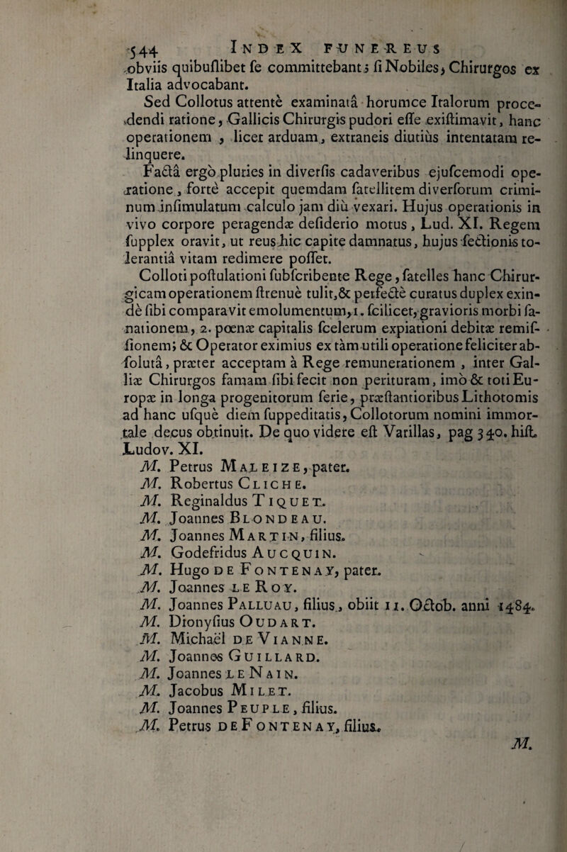 .obviis quibuflibet fe committebant j fi Nobiles> Chirurgos ex Italia advocabant. Sed Collatus attenté examinata • horumce Italorum proce- edendi ratione, Gallicis Chirurgis pudori elle exiftimavit, hanc operationem , licer arduam , extraneis diutius intentatam re¬ linquere. Fa6la ergb pluries in diverfis cadaveribus ejufcemodi ope- ciatione , forte accepit quemdam fatellitem di verforum crimi- num.infimulatum calculo jam diu vexari. Hujus operationis in vivo corpore peragendae defiderio motus , Lud. XI. Regem fupplex oravit, ut reusiiic capite damnatus, hujus fedionkto- Jerantiâ vitam redimere poflet. Colloti poftulationi fubfcribente Rege, fatelles hanc Chirur¬ gicam operationem ftrenuè tulit,& petfedè curatus duplex exin- dè fibi comparavit emolumentum^!, fcilicet, gravioris morbi fa- nationem , 2. poenae capitalis fcelerum expiationi debitae remif- lionem; ôc Operator eximius ex tàm utili operatione feliciter ab- folutâ, praeter acceptam à Rege remunerationem , inter Gal¬ liae Chirurgos famam fibi fecit non perituram, imb& totiEu- ropae in longa progenitorum ferie, pracftaiitioribusLithotomis ad hanc ufquè diem fuppeditatis, Collotorum nomini immor¬ tale decus obtinuit. De quo videre eft Varillas, pag 340. hilL Ludov. XI. M» Petrus M ax e 12 E, pater. M, Robertus Cl ic H E. M. Reginaldus T i q u E x. M. Joannes BlondEAU. M. Joannes M a R t ln , filius. M. Godefridus AucQUIN. JU. Hugo DE Fontenay, pater. M. Joannes le Ro y. M. Joannes Fallu au, filius., obiit iz. Odob. anni -1484. M. Dionyfius O u d a r t. M. Michaël d E V i a n n e. M, Joannes Guillard. Af. Joannes x E N a i n. AL Jacobus Mil et. M. Joannes PeupLE, filius. Petrus DEFoNTENAy,fiiiiiSL* Af. /