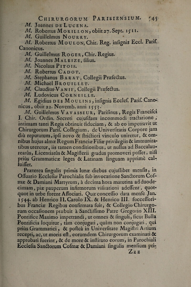 M. Joannes deLucena. M, Robertus MorilloNj obiit27.Sept. i^ii. M, Guillelmus Nourry. M. Robertus MouLONjChir. Reg. infignls EccL Parif. 0.0 L^anonicus. M. Guilielmus Roger, Chir. Regius. M, Joannes MaleizE, filius. M, Nicolaus PIToIS. M, Robertus Cadot. M, Stephanus B a r a t , Collegii Præfedus. M. Michaël Brouillet. ' M. Claudius V a n i f , Collegii Præfc£lus. M, Ludovicus Corneille. M. Egidius DES Moulins, infignis Ecclef. Parif. Cano¬ nicus, obiit 22. Novemb. anni i y j 3. M. Guillelmus Va vasseur, Parifinus , Regis Francifci I. Chir. Ordin. Secreti cujufdam incommodi tradatione ; intimam tanti Regis obtinuit fiduciam, & ab eo impetravit ut Chirurgorum Parif. Collegium, deUniverfitatis Corpore jam diu reputatum, ipfi novo & ftrittiori vinculo uniretur, & om¬ nibus hujus almæ Regum FranciæFiliæ privilegiis & immunita¬ tibus uteretur, iis tamen conditionibus, ut nullus ad Baccalau- reatus, Licentiatus 6c Magifierii gradus promoveri poffet, nifi prius Grammaticæ leges & Latinam linguam apprimè cal- luilTet. Præterea fingulis primis lunæ diebus cujuflibet menfis, in OfTuario Ecclefiæ Parochialis fub invocatione San£lorum Cof- mæ ÔC Damiani Martyrum, à decima hora matutina ad duode¬ cimam , piæ pauperum infirmorum vifuationi adeffent, quot¬ quot in urbe forent AfTociati. Quæ concefiio data menfe Jan. 15*44. ab Henrico II. Carolo IX. & Henrico IIL fucceffori- bus Franciæ Regibus confirmata fuit, & Collegio Chirurgo¬ rum occafionem præbuit à San£lifiimo Patre Gregorio XIII. Pontifice Maximo impetrandi, ut omnes & finguli, ficut Bulla Pontificia loquitur, tàm conjugati, quam non conjugati, qui prius Grammatici, & poftea in Univerfitate Magiftri Artium recepti, ac, ut moris eft, eorumdem Chirurgorum examinati ÔC approbati fuerint, & de moreôc inftituto eorum, in Parochiali Ecclefia Sanatorum Cofmae ôc Damiani fingulis mcnfium pri- Zz z