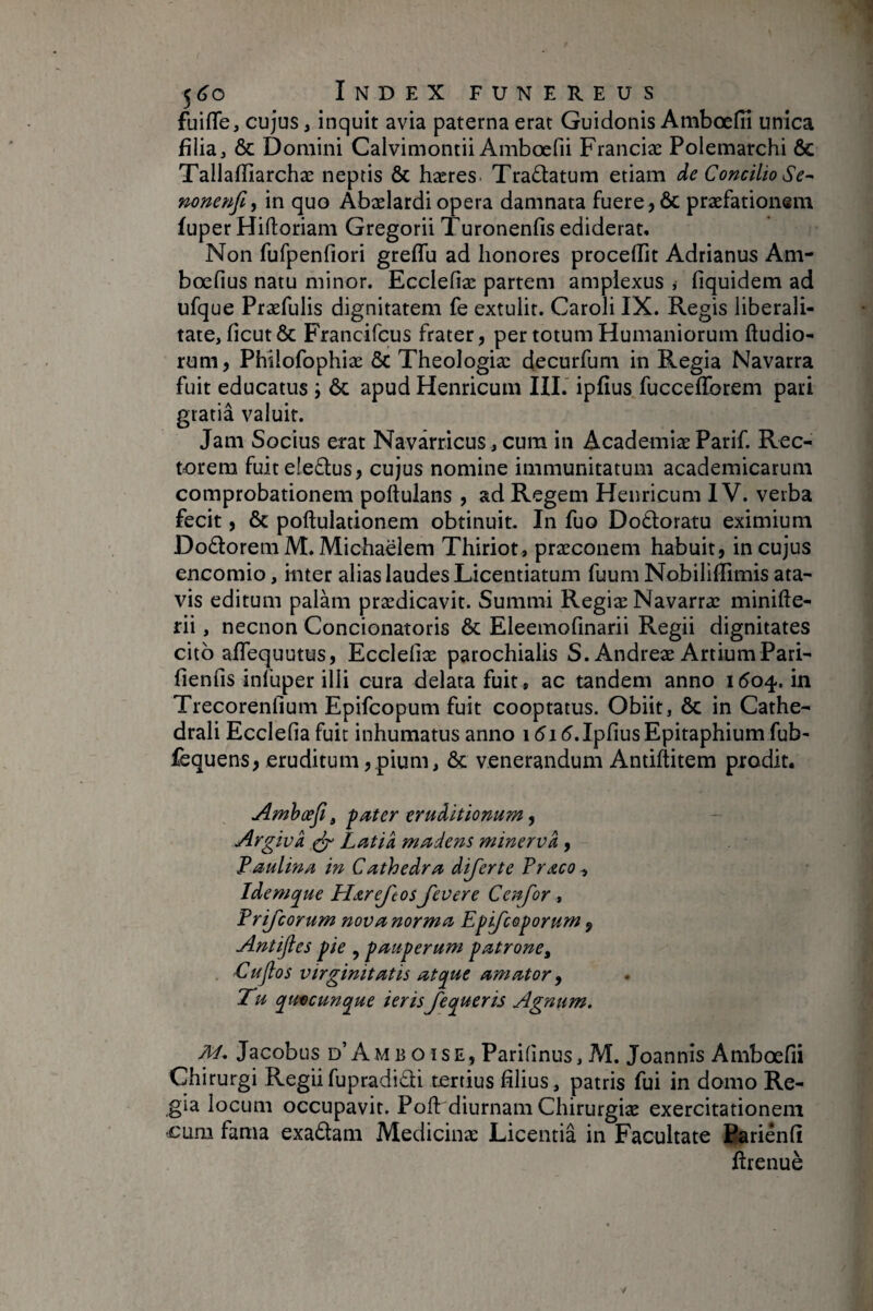 fuifle, cujus, inquit avia paterna erat Guidonis Ambœfiî unica filia j & Domini Calvimontii Ambœfii Franciæ Poiemarchi & Tallafîîarchæ neptis & hæres. Tradatum etiam de Concilio nonenfi, in quo Abælardi opera damnata fuere, & praefationem fuper Hiftoriam Gregorii Turonenfis ediderat* Non fufpenfiori greHu ad honores procelFit Adrianus Am- bœfius natu minor. Ecclefiæ partem amplexus , fiquidem ad ufque Praefulis dignitatem fe extulit. Caroli IX. Regis liberali- tate, ficutÔc Francifcus frater, per totum Humaniorum ftudio- rum, Phîlofophiæ & Theologiæ decurfum in Regia Navarra fuit educatus ; ôc apud Henricum III.' ipfius fuccefforem pati gratiâ valuit. Jam Socius erat Navarricus , cum in Academiæ Parif. Rec¬ torem fuit eleftus, cujus nomine immunitatum academicarum comprobationem poftulans , ad Regem Henricum IV. verba fecit, & poftulationem obtinuit. In fuo Doâoratu eximium Do6lorem M. Michaëlem Thiriot, præconem habuit, in cujus encomio, inter alias laudes Licentiarum fuum NobilifTimis ata¬ vis editum palam prædicavit. Summi RegiæNavarræ minifte- rii, necnon Concionatoris & Eleemofinarii Regii dignitates cito alTequutus, Ecclefiæ parochialis S.Andreæ ArtiumPari- fienfiis infuper illi cura delata fuit, ac tandem anno 1604. in Trecorenfium Epifcopum fuit cooptatus. Obiit, & in Cathe- drali Ecclefia fuit inhumatus anno 1515. Ipfius Epitaphium fub- fequens, eruditum, pium, & venerandum Andftitem prodit. Amhæfi ^ fater eruditionum Argiva ^ Latia madens minerva, Faulina in Cathedra dijerte Pr^co., Idemque Ha.reJ'cos Jevere C en for , Prijcorum nova norma Epifceporum ^ Antijles pie , pauperum patrone, ■Cujlos virginitatis atque amator ^ Tu quacunque ierisfequeris Agnum. M, Jacobus d’ A M B o I s E, Parifinus, M. Joannis Ambœfii Chirurgi Regiifupradidi tertius filius, patris fui in domo Re¬ gia locum occupavit. Pofl: diurnam Chirurgiæ exercitationem cum fama exadam Medicinæ Licentia in Facultate Bariênfi flrenuè