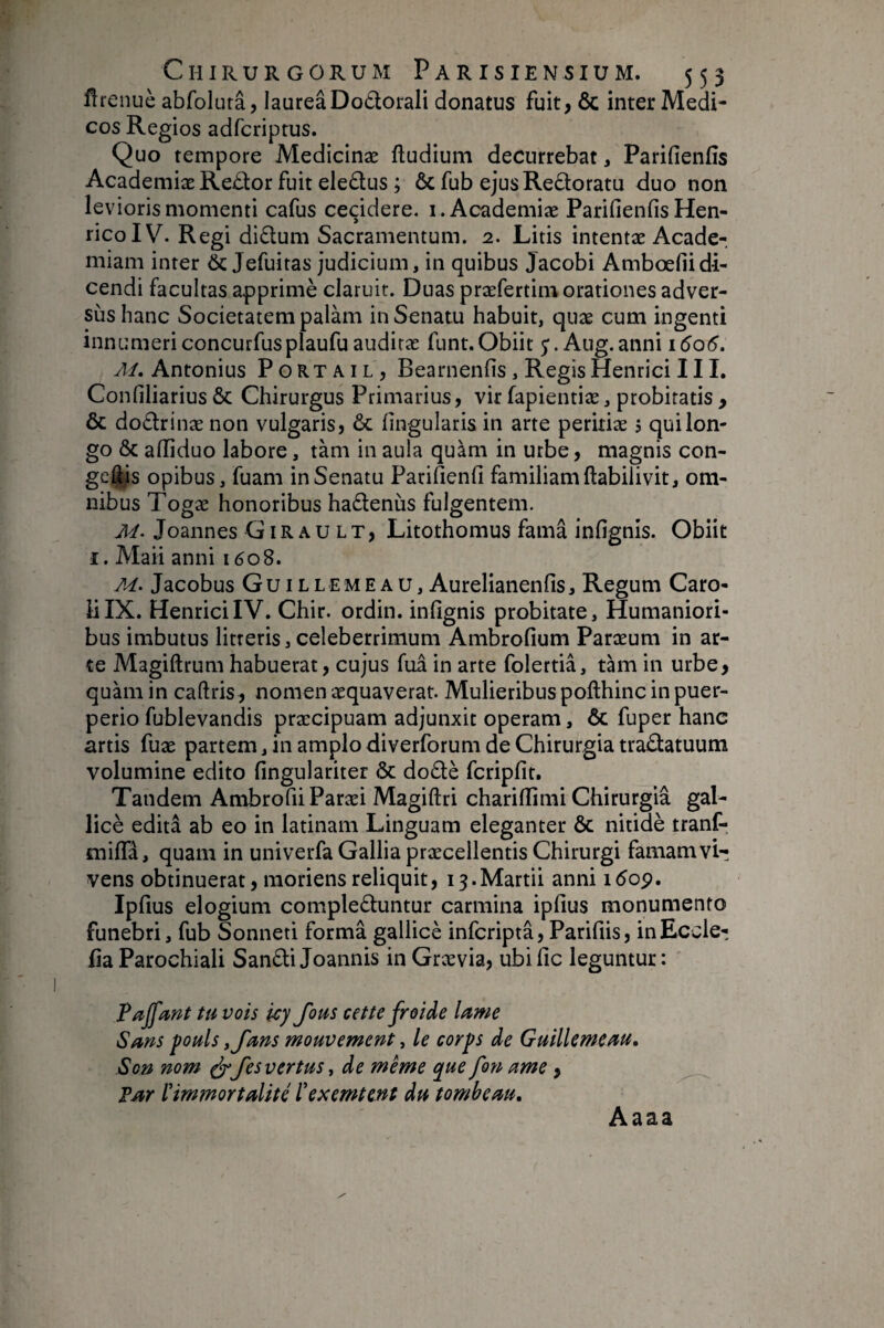Ürenuè abfolutâ, laureâDodorali donatus fuit, ôc inter Medi¬ cos Regios adfcriptus. Quo tempore Medicinæ ftudium decurrebat, Parifienfîs AcademiæReûor fuit eledus ; ôc fub ejusRedoratu duo non levioris momenti cafus cecidere, i. Academiæ Parifienfis Hen- ricoIV. Regi didum Sacramentum. 2. Litis intentæ Acade¬ miam inter & Jefuitas judicium, in quibus Jacobi Ambœfiidi¬ cendi facultas apprimè claruit. Duas præfertim orationes adver¬ sus hanc Societatem palam in Senatu habuit, quæ cum ingenti innumericoncurfusplaufuauditae funt.Obiit Aug.anni 1606. M, Antonius Portail, Bearnenfis, Regis Henrici III. Confiliarius & Chirurgus Primarius, vir fapientiæ, probitatis , & dodrinænon vulgaris, ôc lingularis in arte peritiae 5 qui lon¬ go & afliduo labore, tàm in aula quam in urbe, magnis con- geftis opibus, fuam inSenatu Parifienfi familiamftabilivit, om¬ nibus Togae honoribus hadenùs fulgentem. M. Joannes Girault, Litothomus fama infignis. Obiit I. Alaii anni 1608. M> Jacobus Guillemeau, Aurelianenfis, Regum Caro- lilX. HenriciIV. Chir. ordin. infignis probitate. Humaniori¬ bus imbutus litteris, celeberrimum Ambrofium Paraeum in ar¬ te Magiftrum habuerat, cujus fua in arte folertia, tàm in urbe, quam in caftris, nomen aequaverat. Mulieribus pofthinc in puer¬ perio fublevandis praecipuam adjunxit operam, & fuper hanc artis fuæ partem, in amplo diverforum de Chirurgia tradatuum volumine edito fingulariter & dodè fcripfit. Tandem AmbrofiiParaei Magiftri chariffimi Chirurgia gal- licè edita ab eo in latinam Linguam eleganter & nitidè tranf- miffa, quam in univerfa Gallia praecellentis Chirurgi famam vi¬ vens obtinuerat, moriensreliquit, 13.Martii anni 1609, Ipfius elogium compleduntur carmina ipfius monumento funebri, fub Sonneti formâ gallicè infcriptâ, Parifiis, inEccle- fiaParochiali Sandi Joannis in Graevia, ubific leguntur: ' Tajfmt tu vois icy fous cette froide lame Sans puis y fans mouvement, le corps de Guillemeau, Son nom ^ fes vertus, de même que fon ame, Far ïimmortalité ïexemtent du tombeau. Aaaa