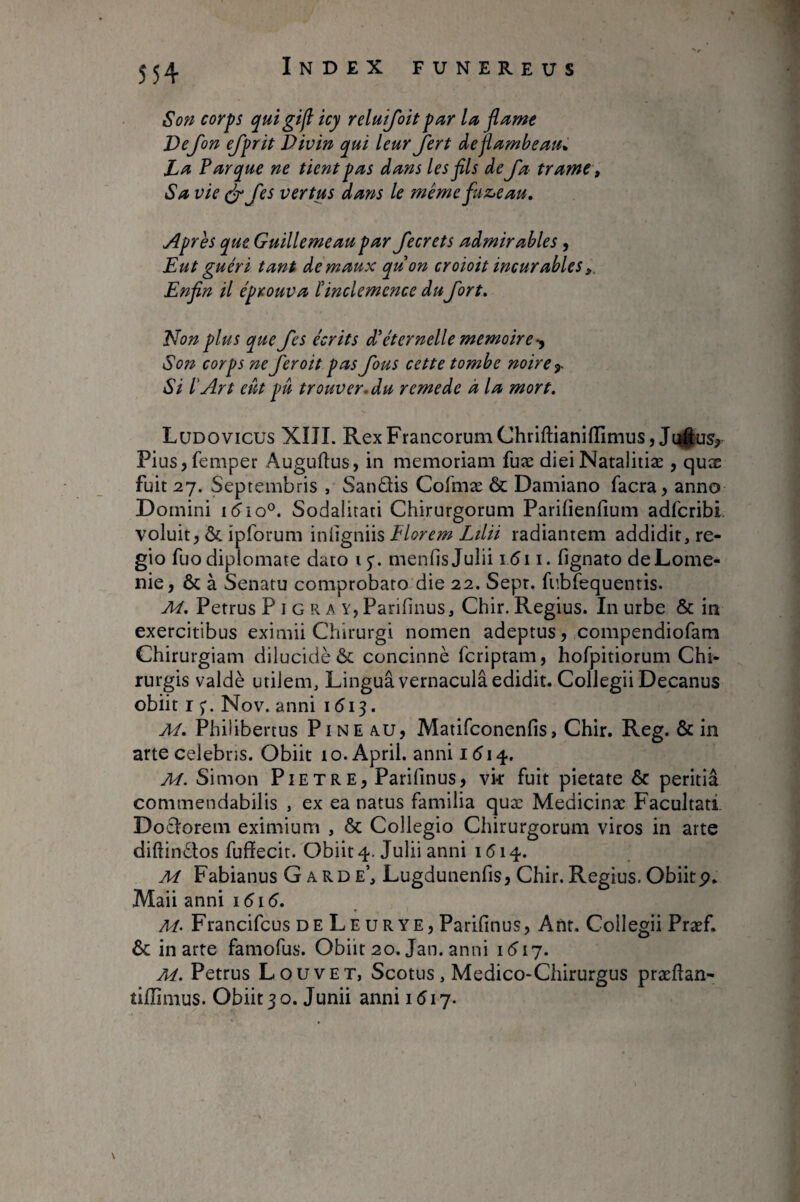 Son corps qui gifl icy reluifoit par la flame Vefon efprit Divin qui leur jert âeflambeau^ Parque ne tient pas dans les fils de fa trame t Sa vie S'fes vertus dans le mêmefuz^eau. Apres que Guillemeaupar fecrets admirables, Eut guéri tant de maux quon croioit incurables,, Enfin il éprouva l'inclémence dufort. Non plus que fes écrits d’éternelle mémoire-^ Son corps ne fer oit pas fous cette tombe noire ^ Si l'Art eût pu trouver, du remede à la mort. Ludovicus XIJI. RexFrancorumChriftianifIimus,Jt|§us,. Piusjfemper Auguftus, in memoriam fuæ dieiNatalitiæ , quæ fuit 27. Septembris , SanQis Cofmæ & Damiano facra, anno Domini Sodalitati Chirurgorum Parifienfium adfcribi voluit, & ipforum Elorem Ldii radiantem addidit, re¬ gio fuodiplomate dato ij. menfis Julii i5i i. fignato deLome- nie, & à Senatu comprobaro die 22. Sept. fnbTequentis. M. Petrus P i G R a Y, Parifinus, Chir. Regius. In urbe & in exercitibus eximii Chirurgi nomen adeptus, compendiofam Chirurgiam dilucidè ôc concinnè fcriptam, hofpitiorum Chi¬ rurgis valdè utilem. Lingua vernaculi edidit. Collegii Decanus obiit 15*. Nov. anni 1513. M. Philibertus PiNE A.U, Matifconenfis, Chir. Reg. & in arte celebris. Obiit lo.April. anni i(5i4. M. Simon Piet RE, Parifinus, vk fuit pietate & peritia commendabilis , ex ea natus familia quæ Medicinæ Facultati. Doclorem eximium , & Collegio Chirurgorum viros in arte diftindtos fuffecit. Obiit 4. Julii anni 1 (514. M Fabianus Garde’, Lugdunenfis, Chir. Regius. Obiitp. Maii anni i5i(5. Francifcus DE LeurYE, Parifinus, Ant. Collegii Præf. & in arte famofus. Obiit 20. Jan. anni M. Petrus Louvet, Scotus, Medico-Chirurgus præftan- tiffimus. Obiit 30. Junii anni 1517.