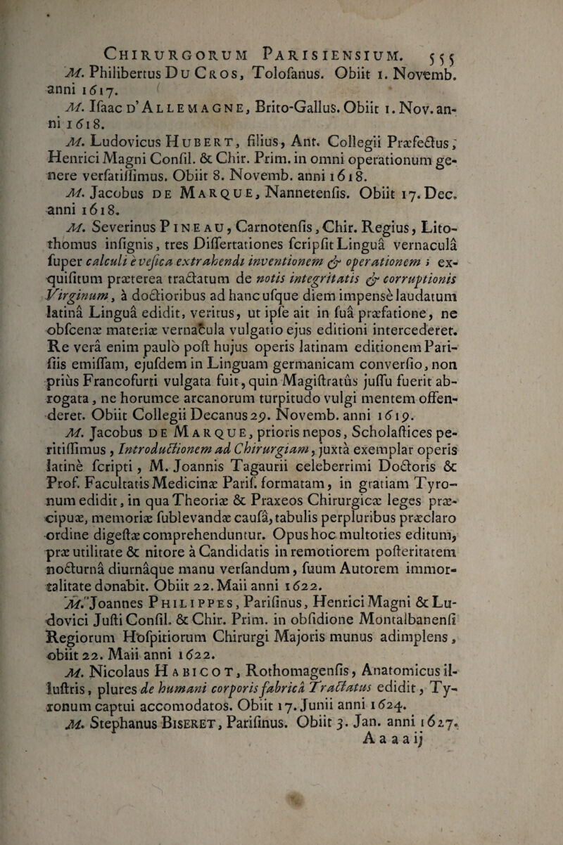 Philibertus Du Gros, Tolofanus. Obiit i. Novemb. anni 1517. M. Ifaac d’Allemagne, Brito-Gallus.Obiit i.Nov.an¬ ni i5i 8. M. Ludovicus Hubert, filius, Ant. Collegii Præfedus; Henrici Magni Confil. & Chir. Prim. in omni operationum ge¬ nere verfatillimus. Obiit 8. Novemb. anni 1618. Jacobus DE Marque, Nannetenfis. Obiit 17.Dec. anni 1618. M, Severinus Pineau, Carnotenfis, Chir. Regius, Lito- thomus infignis, tres DifTertariones fcripfitLingua vernacula fuper caliculi evejica extr/^hendi inventionem ^ operationem * ex- <]uifltum præterea tradatum de notis integritatis ^ corruptionis Virginum y à dodioribus adhancufque diem impensè laudatum latina Lingua edidit, veritus, ut ipfe ait in fua præfatione, ne obfcenæ materiæ vernacula vulgario ejus editioni intercederet. Re verâ enim paulo poft hujus operis latinam editionem Pari¬ dis emiflam, ejufdem in Linguam germanicam converfio, non prius Francofurd vulgata fuit,quin Magiftratus juffu fuerit ab¬ rogata , ne horumce arcanorum turpitudo vulgi mentem offen¬ deret. Obiit Collegii Decanus2p. Novemb. anni idip. M. Jacobus de Marque, prioris nepos, Scholaftices pe- ritiflimus , IntroàuBionem ad Chirurgiam exemplar operis îatinè feripti, M. Joannis Tagaurii celeberrimi Dodoris ÔC Prof. FacultatisMedicinæ Parif. formatam, in gratiam Tyro- num edidit, in quaTheoriæ & Praxeos Chirurgicæ leges præ- cipuæ, memoriæ fublevandæ caufâ, tabulis perpluribus præclaro ordine digeftæ comprehenduntur. Opus hoc multoties editum, præ utilitate & nitore à Candidatis in remotiorem pofteritatem nodurnâ diurnâque manu verfandum, fuum Autorem immor¬ talitate donabit. Obiit 22. Maii anni 1622. A^.Joannes P H i L i P P e s, Parifinus, Henrici Magni & Lu- dovici JuftiConfiL ôcChir. Prim. in obfidione Montalbanenfi Regiorum Hofpitiorum Chirurgi Majoris munus adimplens , obiit 22. Maii anni 1(^22. M. Nicolaus H A BI c o T, Rothomagenfis, Anatomicus il- iuftris, plureSisf^ humani corporis fabrica TraCiatus edidit, Ty- xonum captui accomodatos. Obiit 17. Junii anni 1524. M* Stephanus Biseret, Parifmus. Obiit 3. Jan. anni 1627. A a a a ij