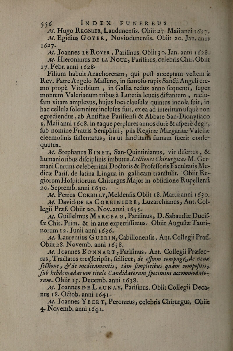 M, Hugo RegnîER, Laudunenfis. Obiir27. Maiianni i6’-2y. M. Egidius Goyer, Noviodunenfis. Obiit 20. Jan. anni> 1527. M. Joannes le Royer , Parifinus. Obiit 30. Jan. anni lôiS. M> Hieronimus de la Noue, Parifmus, celebrisChir. Obiit i/.Febr. anni 1528» Filium habuit Anachoretam, qui poft acceptam vehem à Rev. Patre Angelo Maffeno, in famofo rupis San6ti Angeli ere¬ mo propè Viterbium , in Gallia redux anno fequenti, fuper montem Valerianum tribus à Lutetia leucis diflantem , reclu- fam vitam amplexus, hujus lociclaurulæ quintus incola fuit, in hac cellula folemniterinclufus fuit, ex ea ad interitum ufquè non egrediendus, ab Antiftite Parifienfi Abbate San-Dionyliaco Î.Maiianni i5o8. in eaqueperpluresannos duréôcafperè degiv fub nomine Fratris Seraphini, piis Reginæ Margaritæ Valeiiæ eleemolinis fuftentatus, ita ut fanclitatfe famam fuerit confe- quutus.- M, Stephanus Binet, San-Quintinianus, vir difertus , & humanioribus difciplinis ixxhuius.LeDiones Chirurgicas M. Ger* maniCurtini celeberrimi Doéloris & Profelforis Facultatis Me- dicæ Parif. de latina Lingua in gallicam tranftulit. Obiit Re¬ giorum Hofpitiorum Chirurgus Major in oblidione Rupellenh 20. Septemb.anni 1550. ^.Petrus CoRBiLLY,Meldenfis.Obiit 18. Martii anni 1530. David DE LA CoRB INIERE, Luzarchianus, Ant. Col¬ legii Præf. Obiit 20. Nov.anni 1^35’,.- M, Guillelmus M ARGEA u, Parifmus , D.Sabaudiæ Ducif- faeChmPrim. & in arte expertillimus.^ Obiit AuguftæTauri¬ norum 12. Junii anni 1535. M» Laurentius G u E R i Cabillonenfis, Ant. Collegii PrxE. Obiit28. Novemb. anni 1-538. M. Joannes Ro n n a r t , Parifinus> Ant. Collegii Praefec¬ tus, Traélatus tres'/cripfit, fcilicet, de offium compagel^de ven^ JeHione y ^\de medicamentis ^ tkm fimplicibus qukm compofitis^ Jitb hebdomadarum titulo CandidatorumJpecimini accommodato^ rum,.Ohnt 13. Decemb.anni 1538. Af. Joannes d e L aun ay, Parifinus. Obiit Collegii Deca-- nus 18. Odob. anni 1541. At. Joannes Y b e r t, Peronæus, celebris Chirurgus, Obiit 4.- Novemb. anni 1541.