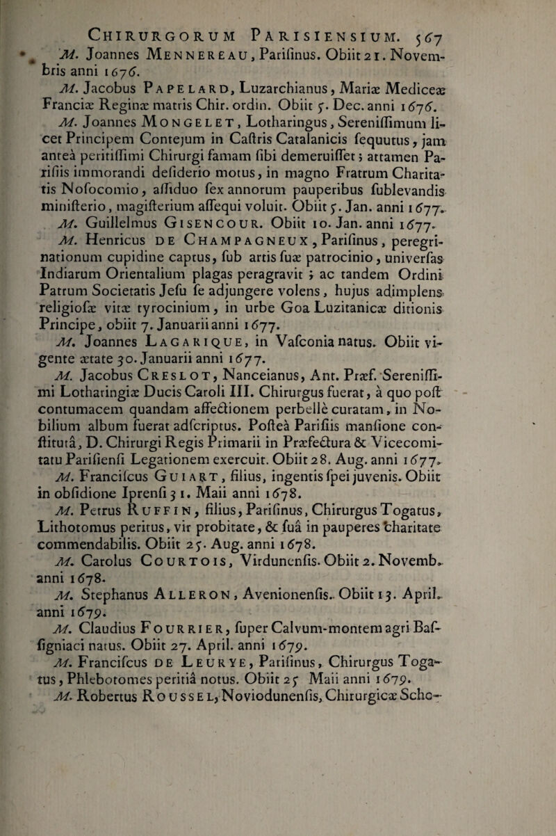 ^ 'M. Joannes Me N nere au, Parifinus. Obiit 21. Novem¬ bris anni 167^). Ai. Jacobus Papelard, Luzarchianus, Mariæ Mediceæ Franciæ Reginæ matris Chir. ordin. Obiit Dec. anni 16'i6. M. Joannes Mongelet, Lotharingus, Serenifllmum li¬ cet Principem Contejum in Caftris Catalanicis fequutus y jam anteà peririffimi Chirurgi famam fibi demeruiflet î attamen Pa- rifiis immorandi defiderio motus, in magno Fratrum Charita- tis Nofocomio, afîiduo fex annorum pauperibus fublevandis minifterio, magifterium aflequi voluit. Obiit y. Jan. anni i ^77. Ai. Guillelmus Gisencour. Obiit 10. Jan. anni 1(^77. M. Henricus DE ChampagnEUX , Parifinus , peregri¬ nationum cupidine captus, fub artisfuæ patrocinio, univerfas Indiarum Orientalium plagas peragravit \ ac tandem Ordini Patrum Societatis Jefu fe adjungere volens, hujus adimplens religiofæ vitæ tyrocinium, in urbe Goa Luzitanicæ ditionis Principe, obiit 7. Januarii anni 1677. Ai. Joannes Lagarique, in Vafconianatus. Obiit vi* gente ætate 30. Januarii anni \ Ai. Jacobus Cres LOT, Nanceianus, Ant. Præf.'Serenifii- mi Lotharingiæ Ducis Caroli III. Chirurgus fuerat, à quo poH contumacem quandam affedionem perbellè curatam, in No¬ bilium album fuerat adfcriptus. Poftea Parifiis manfione con- flitutâ, D. Chirurgi Regis Primarii in Praefectura & Vicecomi- tatuParifienfi Legationem exercuit. Obiit28. Aug. anni i6'77^ Ai. Francifeus Guiart, filius, ingentis fpei juvenis. Obiit in obfidione Iprenfi 3 i. Maii anni 16^78. M. Petrus Ruffin, filius, Parifinus, Chirurgus Togatus, Lithotomus peritus, vir probitate, Ôcfuâ in pauperes tharitate commendabilis. Obiit 23. Aug. anni 1(578. Ai. Carolus Courtois, Virdunenfis. Obiit 2. Novemb,^ anni 1(578. Ai. Stephanus Alleron , Avenionenfis.. Obiit 13. ApriL anni 1(^79. Ai. Claudius Fourrier, fuperCalvum-montemagriBaf- figniaci natus. Obiit 27. April. anni 1^79. Ai. Francifeus de Leurye, Parifinus, Chirurgus Toga^ tus, Phlebotomes peritia notus. Obiit 23 Maii anni 1619. Ai. Robertus RousseL, Noviodunenfis, ChirurgicaeSche-