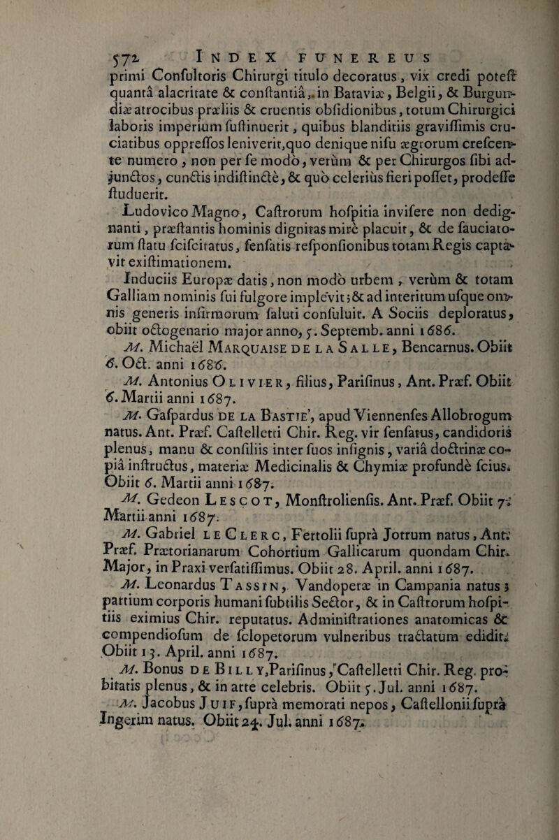 primi Confultoris Chirurgi titulo decoratus, vix credi potefl quanta alacritate & conftantiâvin Bataviæ, Belgii, & Burgui> diæ atrocibus prarliis & cruentis obfidionibus, totum Chirurgici laboris imperium fuflinuerit, quibus blanditiis gravilTimis cru¬ ciatibus oppreffos leniverit,quo denique nifu aegrorum crefcen?- te numero , non per fe modo, verùra & per Chirurgos fibi ad¬ eundos, eundis indiftindè,& quo celerius fieri pofTet, prodefie ftuduerit. LudovicoMagno, Caftrorum hofpitia invifere non dedig- nanti, præfiantis hominis dignitas miré placuit, & de fauciato- lum flatu feifeiratus, fenfatis refponfionibus totam Regis capta¬ vit exiflimationem. Induciis Europæ datis,non modo urbem r verum & totam Galliam nominis fui fulgore implevit ad interitum ufqueon> nis generis infirmorum faluti confuluir. A Sociis deploratus > obiit odogenario major anno, y. Septemb. anni 16S6, M, Michaël Marquaise delaSalle, Bencarnus. Obiit 6. Od. anni i6S'6. M. Antonius Olivier, filius, Parifinus, Ant. Praef. Obiit (^. Martii anni 1587. Gafpardus de la Bastie, apud Viennenfes Allobrogum natus. Ant. Præf. Caflelletri Chir. Reg. vir fenfatus, candidoris plenus, manu & confiliis inter fuos iniignis, variâ dodrinæco- piâ infirudus, materiae Medicinalis & Chymiae profundè feius* Obiit 6. Martii anni 1 Gedeon L E s c o T, Monftrolienfis. Ant. Praef. Obiit 7-i Martii-anni i6Sy. M. Gabriel L e C L E r c, Fertolii fupra Jotrum natus, Anr; Praef Praetorianarum Cohortium Gallicarum quondam Chir^ Major, in Praxi verfatiffimus. Obiit 28. April. anni 1^87, M. Leonardus Tassin, Vandoperae in Campania natus 3 partium corporis humani fubtilis Sedor, & in Cahrorum hofpi- tiis eximius Chir. reputatus. Adminiflrationes anatomicas ÔC cornpendiofum de fclopetorum vulneribus tradatum ediditi Obiit 15. April. anni 1(5^87. ^ M, Bonus D £ BIL L Y,Parifinus ,'’CaflelIetti Chir. Rcg. pro-- bitatis plenus, & in arte celebris. Obiit j.Jul. anni \6'6y. Af. Jacobus J uiF,fupra memorati nepos, Caftelloniifupra Ingerina natus. Obiit 2±, Jul. anni 1687^