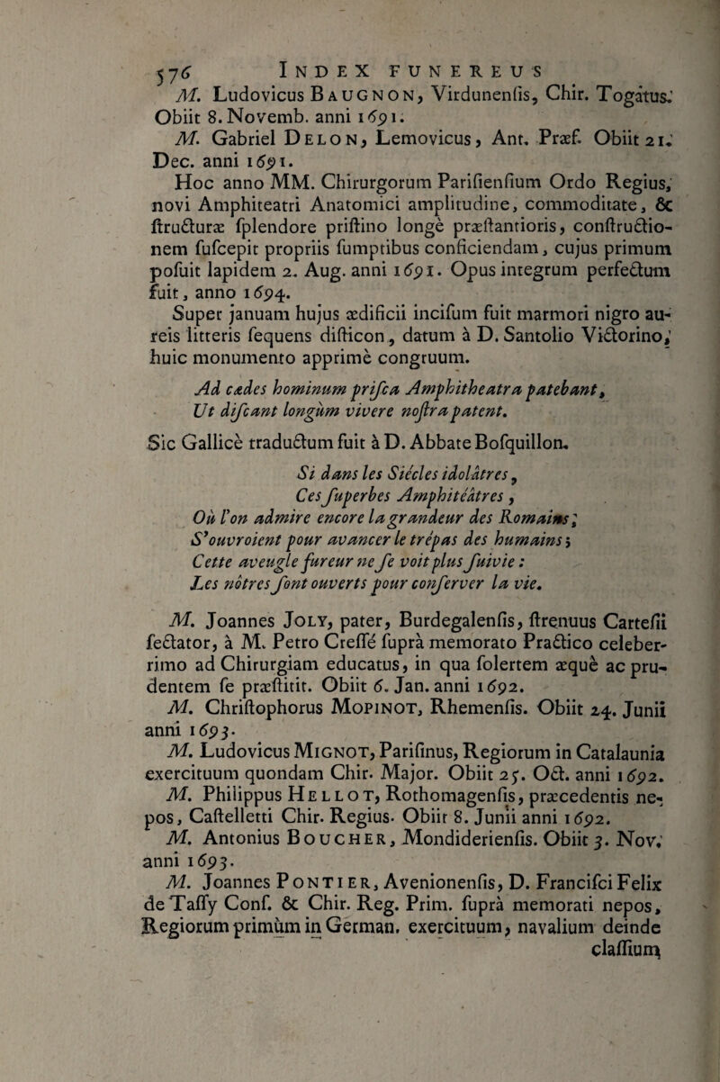 Ai, Ludovicus Baugnon, Virdunenfis, Chir. Togâtus.’ Obiit S.Novemb. anni i6^\, M, Gabriel Delon, Lemovicus, Ant, Præf. Obiit 2 U Dec. anni i5^i. Hoc anno MM. Chirurgorum Parifienfium Ordo Regius, novi Amphiteatri Anatomici amplitudine, commoditate, ôc firuduræ fplendore priftino longé præftantioris, conftruélio- nem fufcepit propriis fumptibus conficiendam, cujus primum pofuit lapidem 2. Aug. anni 16^1. Opus integrum perfedum fuit, anno 1 <5^4. Super januam hujus ædificii incifum fuit marmori nigro au¬ reis litteris fequens difticon, datum à D. Santolio Vidorino; huic monumento apprimè congruum. j4d cades hominum frifca Jlmfhitheatrfc fatebant. Ut dijcmt longum vivere nojlrrcpatent. Sic Gallicè tradudumfuit à D. Abbate Bofquilloa. Si dans les Siècles idolâtres, Ces fuperbes Amphitéâtres, Où l'on admire encore la grandeur des Komaimsl S'ouvroient pour avancer le trépas des humains î Cette aveugle fureur ne Je voit plus fuivie: Les nôtres font ouverts pour conjerver la vie. Ai, Joannes Joly, pater, Burdegalenfis, ftrçnuus Cartefii fedator, à M. Petro Crefle fuprà memorato Pradico celeber¬ rimo ad Chirurgiam educatus, in qua folertem æquè acpru-^ dentem fe præftitit. Obiit <5. Jan. anni 1^92. A4, Chriftophorus Mopinot, Rhemenfis. Obiit 24. Juniî annî 1593. A4. Ludovicus Mignot, Parifmus, Regiorum in Catalaunia exercituum quondam Chir. Major. Obiit 2$. Od. anni 1692, A4. Philippus He L L O T, Rothomagenfis, præcedentis ne¬ pos, Caftelletti Chir. Regius- Obiit 8. Junîi anni 1692, A4. Antonius Boucher, Mondiderienfis. Obik5. Nov; anni 1595. A4. Joannes Ponti er, Avenionenfis, D. FrancifciFélix deTaffy Conf. ôc Chir. Reg. Prim. fuprà memorati nepos. Regiorum primum in German, exercituum, navalium deinde claffiun^