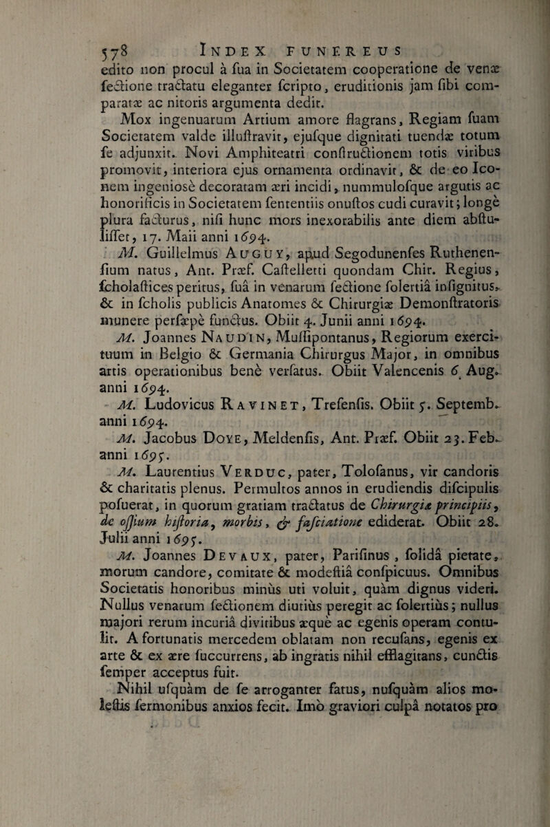 edito non procul à fua in Societatem cooperatione de venæ fe6lione tradlatu eleganter fcripto, eruditionis jam fibi com- pararæ ac nitoris argumenta dedit. Mox ingenuarum Artium amore flagrans. Regiam fuam Societatem valde illuftravit, ejufque dignitati tuendæ totum fe adjunxit.. Novi Amphiteatri conHrudionem totis viribus promovit, interiora ejus ornamenta ordinavit, & de eo Ico¬ nem ingeniosè decoratam æri incidi, nummulofque argutis ac honorificis in Societatem fententiis onuftos cudi curavit ; longé plura faclurus, nifi hunc mors inexorabilis ante diem abftu- lilTet, 17. Maii anni i(5'5?4. M, Guilielmus Auguy, ap.ud Segodunenfes Ruthenen- flum natus, Ant. Præf. Cafteiletti quondam Chir. Regius, fcholaftices peritus, fua in venarum feétione folertiâ infignitus,- & in fcholis publicis Anatomes & Chirurgiae Demonftratoris munere perfaepè fundius. Obiit 4. Junii anni 1694. M. Joannes Naudin, Muffipontanus, Regiorum exerci¬ tuum in Belgio ôc Germania Chirurgus Major, in omnibus artis operationibus benè verfatus. Obiit Valencenis d Aug.. anni M. Ludovicus Ravin ET, Trefenfis. Obiit Septemb.. anni i5p4.  M, Jacobus Doye, Meldenfis, Ant. Præf. Obiit 23.Feb..- anni \6^$. M, Laurentius Verduc, pater, Tolofanus, vir candoris & charitatis plenus. Permultos annos in erudiendis difcipulis pofuerat, in quorum gratiam tradatus de Chirurgia principiis ^ de ojjium hifioria^ morbis y ^ fafcia,tione ediderat. Obiit 28.. Jnlii anni 15^5*. M. Joannes Devaux, pater, Parifinus , folida pietate, morum candore, comitate & modeftia confpicuus. Omnibus Societatis honoribus minus uti voluit, quàm dignus videri. Nullus venarum fedionem diutius peregit ac folertiùs; nullus majori rerum incuria divitibus æquè ac egenis operam contu* îir. A fortunatis mercedem oblatam non recufans, egenis ex arte & ex ære fuccurrens, ab ingratis nihil efflagitans, eundis ferriper acceptus fuit. Nihil ufquam de fe arroganter fatus, nufquam alios mo- ieffls fermonibus anxios fecit. Imb graviori culpa notatos pxo