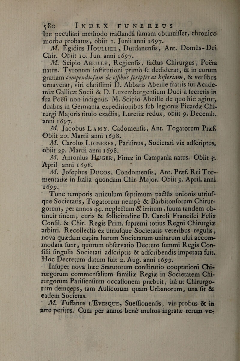 lue peculiari methodo traélandâ famaai obtinuiffet^ chronico morbo probatus, obiit i. Junii anni 1697. M. Egidius Houllier. , Durdanenfis, Ant. Domûs-Dei Chir. Obiit 10. Jun. anni 1597. M. Scipio Ablille, Regienfis, faclus Chirurgus, Poeta natus. Tyronum inftitutioni primo fe dediderat, & in eorum gratiam compendioj'am de ofjibus fcripjerat hijloriam, & verlibus ornaverat, viri clarilTimi D. Abbatis Abeille fratris fui Acade¬ mice Gallicæ Socii ôc D. Luxemburgenfium Duci à fecretis in fua Poefi non indignus. M. Scipio Abeille de quo hic agitur, duabus in Germania expeditionibus fub legionis Picardæ Chi*- rurgi Majoris titulo exa£lis, Lutetiæ redux, obiit 9. Decemb. anni 1597. M. Jacobus Lamy, Cadomenfis, Ant. Togatorum Pracf. Obiit 20. Martii anni 1598. M. Carolus Ligneres, Parifinus, Societati vix adfcriptus, obiit 29. Martii anni 1(598. M. Antonius EUjger, Fimce in Campania natus. Obiit 5V April. anni 1(598. M. Jofephus Ducos, Condomenfis, Ant. Pracf. Rei Tor- mentarice in Italia quondam Chir. Major. Obiit 9. April. anni 1(599. Tunc temporis articulum feptimum pa£iûs unionis utriuf- que Societatis, Togatorum nempè Ôc Barbitonforum Chirur¬ gorum, per annos 44. negle(Stum 6c irritum , fuum tandem ol> tinuit hnem, curis & follicitudine D. Caroli Francifci Felix Confli. ÔC Chir. Regis Prim. fupremi totius Regni Chirurgiae arbitri. Recolledis ex uiriufque Societatis veteribus regulis, nova quædam capita harum Societatum unitarum ufui accom¬ modata funt, quorum obfervatio Decreto fummi Regis Con- filii lingulis Societati adferiptis & adferibendis imperata fuit. Hoc Decretum datum fuit 2. Aug. anni 1599. Infuper nova hæc Statutorum conftitutio cooptationi Chi¬ rurgorum commenfalium familiæ Regiæ in Societatem Chi¬ rurgorum Parifienlium occafionem praebuit, ità ut Chirurgo- , rum deinceps, tam Aulicorum quam Urbanorum, una fit Ôe eadem Societas. M, Tuffanus l’Evesque, Suelfionenlis, vir probus & in ^rte peritus. Cum per annos benè multos ingratae rerum ve-