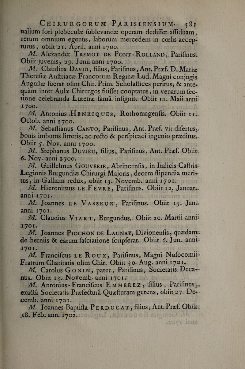 îialium fori plebeculæ fublevandæ operam dediiïet afTiduam, rerum omnium egenus, laborum mercedem in coelis accep¬ turus, obiit 21. April. anni 1700. M. Alexander Tremot de Pont - Rolland, Parifinus, Obiit juvenis, 2p. Junii anni 1700. M. Claudius David, filius,Pari{inus,Ant.Præf. D.Maria: Therefiæ Auftriacæ Francorum Reginæ Lud. Magni conjugis Auguffæ fuerat olini Chir. Prim. Scholaftices peritus, & ante* quam inter Aulse Chirurgos fuiffet cooptatus, in venarumfec- tione celebranda Lutetiæ famâ. infignis. Obiit 11. Maii anni’ 1700. M. Antonius .Henriques, Rothomagenfis. Obiit ii.. Odob. anni 1700. M. Sebaftianus Canto, Parifinus, Ant. Præf. vir difertus^j bonis imbutus litteris, ac redo & perfpicaci ingenio præditus*. Obiit y. Nov. anni 1700. M. Stephanus Duvieu, filius, Parifinus, Ant. Præf. Obiit;: 6. Nov. anni T700. M. G-uillelmus Gouverie, Abrincenfis, in Italicis Cafiris^ Legionis Burgundiæ Chirurgi Majoris, decem ftipendia meri-r tus, in Galliam redux, obiit 13. Novemb. anni 1701. M. Hieroniraus le Fevre, Parifinus,. Obiit 12. Januar». anni 1701. M. Joannes le Vasseur, Parifinus. Obiit 13. Jan,.. anni 1701. 'M. Claudius ViA RT, Burgundus.. Obiit 20. Martii annb 1701* M. Joannes Piochon de Launay, Divionetifis, quædanï^. de herniis & earum fafciatione fcripferat. Obiit 6- Jun. annP 1701. M. Francifcus le Roux, Parifinus, Magni Nofocomiit Fratrum Charitatis olim Chir. Obiit 30. Aug. anni 1701, M. Carolus Gonin, pater, Parifinus, Societatis. Deca^- nus. Obiit 13. Novemb. anni 1701.- M. Antonius-Francifcus Emmerez, filius, Parifinus exada Societatis Præfedurâ Quæfturam gerens, obiit 27. De^- eemb. anni 1701. M. Joannes-Baptifta Perducat, filius,.Ant.Præf. Oblite jS. Feb. ann. 1702.