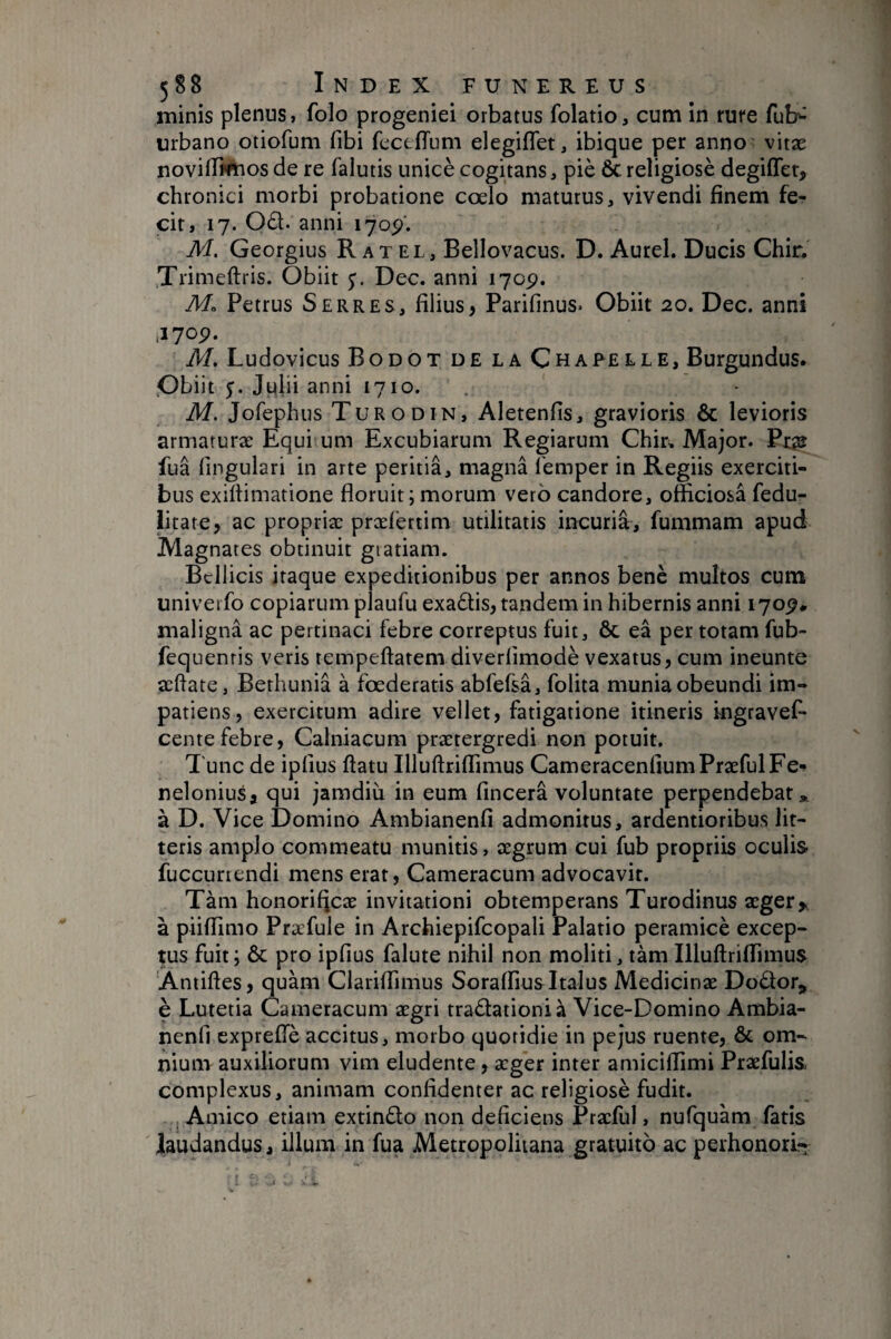 minis plenus, folo progeniei orbatus folatio, cum in rure fub'^ urbano otiofum fibi fccefTum elegiflet, ibique per anno: vitæ noviffi^os de re falutis unicè cogitans, piè Ôc religiosè degiffer, chronici morbi probatione coelo maturus, vivendi finem fe¬ cit, 17. Od. anni lyop'. M. Georgius R atel, Bellovacus. D. Aurei. Ducis Chir. Trimeftris. Obiit Dec. anni 170p. M. Petrus Serres, filius, Parifinus- Obiit 20. Dec. anni 1170P. M, Ludovicus Bodot de la Chapelle, Burgundus. Obiit $. Julii anni 1710. M. Jofephus Turodin, Aletenfis, gravioris & levioris armaruræ Equi um Excubiarum Regiarum Chir^ Major. Px^ fua lingulari in arte peritia, magna femper in Regiis exerciti¬ bus exilbmatione floruit; morum vero candore, officiosa fedu- iitate, ac propria: præl’ertim utilitatis incuria, fummam apud Magnates obtinuit giatiam. Bellicis itaque expeditionibus per annos benè multos cum univerfo copiarum plaufu exadis, tandem in hibernis anni 170^* maligna ac pertinaci febre correptus fuit, ôc eâ per totam fub- fequenris veris tempeftatem diverlimodè vexatus, cum ineunte æftate, Berhunia à foederatis abfefsa, folita munia obeundi im¬ patiens, exercitum adire vellet, fatigatione itineris ingravef- cente febre, Calniacum praetergredi non potuit. Tunc de ipfius flatu IlluArifiTimus Cameracenlium Praefui Fe-» neloniusa qui jamdiu in eum fincera voluntate perpendebat „ à D. Vice Domino Ambianenfi admonitus, ardentioribus lit¬ teris amplo commeatu munitis, xgrum cui fub propriis oculis fuccuriendi mens erat, Cameracum advocavit. Tàm honorificae invitationi obtemperans Turodinus a:ger,^ à piiflimo Præfule in Archiepifcopali Palatio peramicè excep¬ tus fuit; ÔC pro ipfius falute nihil non moliti, tàm Illuflrifiimus Antifles, quam Clariflimus Soraffius Italus Medicinae Dodor, è Lutetia Cameracum aegri tradationià Vice-Domino Ambia¬ nenfi exprelTè accitus, morbo quotidie in pe jus ruente, & om¬ nium auxiliorum vim eludente, aeger inter amiciflimi Praefulis complexus, animam confidenter ac religiosè fudit. Amico etiam extindo non deficiens Praefui, nufquam fatis laudandus, illum in fua Metropolitana gratuito ac perhonori-