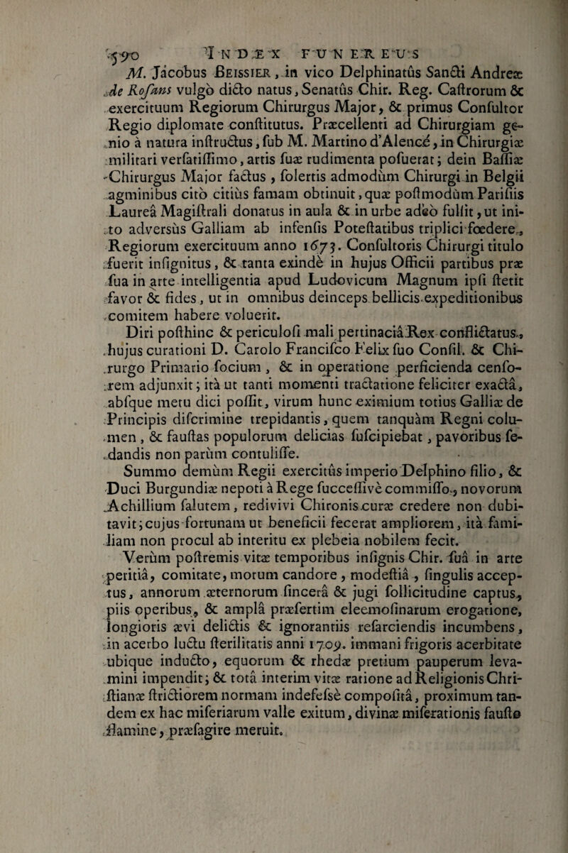 M. Jâcobus Beissier, in vico Delphinatûs Sandi Andreæ .Je Kofins vulgb dido natus, Senatus Ghir. Reg. Caftrorum ôc exercituum Regiorum Chirurgus Major, 6c primus Confultor Regio diplomate conftitutus. Præcellenti ad Chirurgiam ge° nio à natura inftrudus, fub M. Martino d’AIenCié ,in Chirurgiæ militari verfatiflimo,artis fuæ rudimenta pofuerat; dein Bafliæ -Chirurgus Major fadus , folertis admodiim Chirurgi in Belgii agminibus cito citius famam obtinuit,quæ poftmodùmPaririis Laurea Magiftrali donatus in aula 6c in urbe adeo fullit ,ut ini- cto adversus Galliam ab infenfis Poteftatibus triplici foedere.. Regiorum exercituum anno 16^73. Confultoris Chirurgi titulo .fuerit infignitus, ÔC tanta exindè in hujus Officii partibus præ fua inerte intelligentia apud Ludovicura Magnum ipfi ftetit ffavor 6c fides, ut in omnibus deinceps bellicis-expeditionibus comitem habere voluerit. Diri pofthinc 6c periculofi mali pertinaciaRex conflidatus., .hujus curationi D. Carolo Francifco Felix fuo Confli. 6c Chi- .rurgo Primario focium , ôc in operatione perficienda cenfo- irem adjunxit; itàut tanti momenti tradationefeliciter exada, abfque metu dici poflit, virum hunc eximium totius Galliæde Principis difcrimine trepidantis, quem tanquàm Regni colu- .men , 6c fauftas populorum delicias fufcipiebat, pavoribus fe- ■ dandis non pariim contulifTe. Summo demiim Regii exercitus imperio Delphino filio, 6c 'Duci Burgundiæ nepoti à Rege fuccefîivè commifTov, novorum .Achillium falutem, redivivi Chironiscuræ credere non dubi¬ tavit; cujus fortunam ut beneficii fecerat ampliorem, ità fami¬ liam non procul ab interitu ex plebeia nobilem fecit. Verum poflremis vitas temporibus infignis Chir. fua in arte vperitia, comitare, morum candore , modeffia , fingulis accep¬ tus, annorum asternorum fincera ôc jugi follicitudine captus^ piis operibus, ôc ampla præfertim eleemofinarum erogatione, longioris aevi delidis Ôc ignorantiis refarciendis incumbens, -111 acerbo ludu fierilitaris anni 1703?. immani frigoris acerbitate ubique indudo, equorum ôc rhedae pretium pauperum leva- .mini impendit; ôc tota intérim vitæ ratione ad Religionis Chri- iffianæ ftridiorem normam indefefsè compofitâ, proximum tan¬ dem ex hac miferiarum valle exitum, divinae miferationis fauflo .Bamine, præfagire meruit.