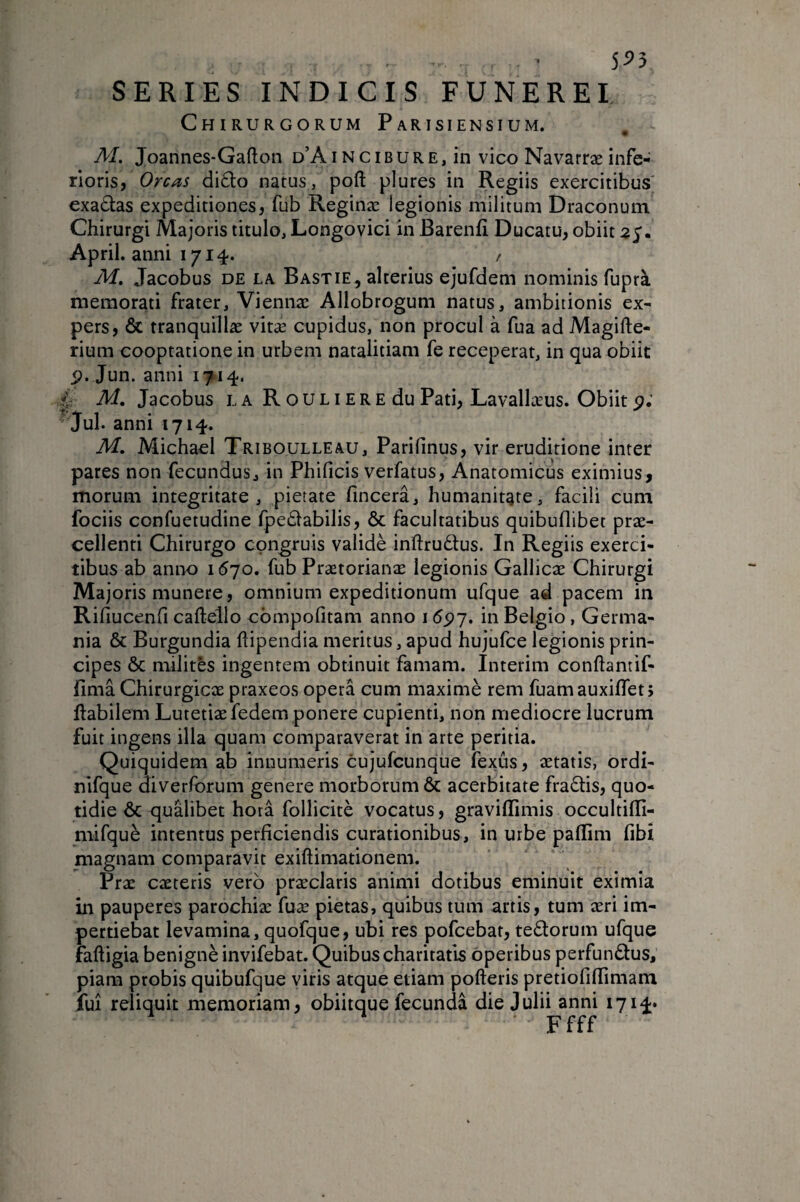 5^5 SERIES INDICIS FUNEREI Chirurgorum Parisiensium. M. Joannes-Gafton d’A i n c i b u r e , in vico Navarræ infe¬ rioris, Orcas di£lo natus, poft plures in Regiis exercitibus' exa£i:as expeditiones, fub Reginæ legionis militum Draconum Chirurgi Majoris titulo, Longovici in Barenfi Ducatu, obiit April. anni 1714. / Af. Jacobus DE LA Bastie, alterius ejufdem nominis fuprà memorati frater, Viennae Allobrogum natus, ambitionis ex¬ pers, ÔC tranquillæ vitæ cupidus, non procul à fua ad Magifle- rium cooptatione in urbem nataliciam fe receperat, in qua obiit Jun. anni 1714. é A/. Jacobus la R o u l i e r e du Pati, Lavallæus. Obiit p; Jul. anni 1714. M. Michael Triboulleau, Parifinus, vir eruditione inter pares non fecundus, in Phificis verfatus. Anatomicus eximius, morum integritate, pietate fincera, humanitate, facili cum fociis confuetudine fpedabilis, & facultatibus quibuflibet præ- cellenti Chirurgo congruis validé inftruélus. In Regiis exerci¬ tibus ab aniK) 16jo, fub Prætorianæ legionis Gallicae Chirurgi Majoris munere , omnium expeditionum ufque ad pacem in Rifiucenfi caftello cbmpofitam anno 16çj, in Belgio, Germa¬ nia & Burgundia ftipendia meritus, apud hujufce legionis prin¬ cipes ÔC mdites ingentem obtinuit famam. Intérim conftantif- fimâ Chirurgicae praxeos opera cum maximè rem fuamauxiflet; Habilem Lutetiae fedem ponere cupienti, non mediocre lucrum fuit ingens illa quam comparaverat in arte peritia. Quiquidem ab innumeris cujufcunque fexus, aetatis, ordi- nifque diverforum genere morborum & acerbitate fraélis, quo¬ tidie ÔC qualibet hora follicitè vocatus, graviflimis occultifli- mifquè intentus perficiendis curationibus, in urbe paflim fibi magnam comparavit exiftimadonem. Prae caeteris vero præclaris animi dotibus eminuit eximia in pauperes parochiae fuæ pietas, quibus tum artis, tum æri im¬ pertiebat levamina, quofque, ubi res pofcebat, teélorum ufque faftigia benignè invifebat. Quibus charitatls operibus perfundtus, piam probis quibufque yiris atque etiam pofteris pretiofifTimam fui reliquit memoriam, obiitque fecunda die Julii anni 1714« Ffff