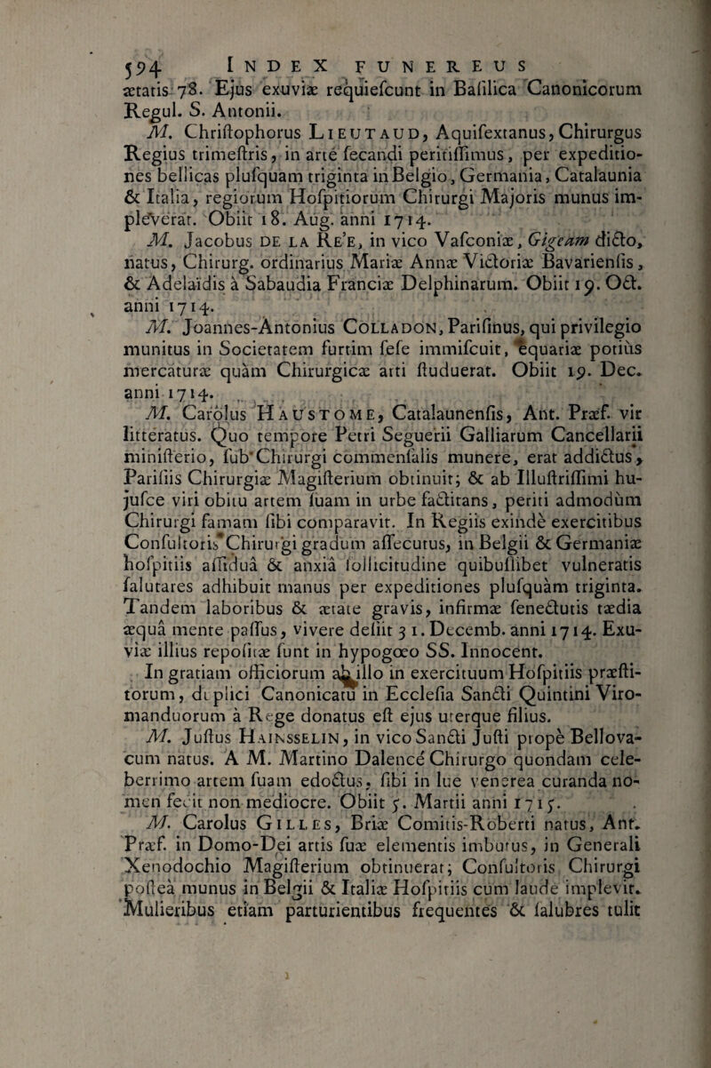 astatis 7S. Ejus exuviae requiefcunt in Bafilica Canonicorum Regul. S. Antonii. M. Chriftophorus Lieutaud, Aquifextanus,Chirurgus Regius trimeftris, in arté fecandi peritiffimus, per expeditio¬ nes bellicas plufquam triginta in Belgio, Germania, Catalaunia & Italia, regiorum Hofpitiorum Chirurgi Majoris munus im- pleVerar. Obiit 18. Aug.'anni 1714. M. Jacobus DE LA Re’e, in vico Vafconiæ, Gigeam di£to, natus, Chirurg. ordinarius Mariae Annae Vitloriae Bavarienfis, & Adelaidis à Sabaudia Franciae Delphinarum. Obiit 19. Od. anni 1714. A/. Joannes-Àntonius Colladon, Parifinus, qui privilegio munitus in Societatem furtim fefe immifcuit, Aquariae potiiis mercaturae quam Chirurgicae arti ftuduerat. Obiit ip. Dec* anni 1714. M, Cardlus Ha usto me, Catalaunenfis, Ant. Praef. vir litteratus, (^uo tempore Petri Seguerii Galliarum Cancellarii minifterio, fub’Chirurgi commenlalis munere, erat addidus, Pariliis Chirurgiæ Magifterium obtinuit; & ab Illuftrillimi hu- jufce viri obitu artem luam in urbe faditans, periti admodum Chirurgi famam fibi comparavit. In Regiis exindè exercitibus Confultoris*Chiruigi gradum aflecutus, in Belgii & Germaniae hofpitiis alTidua & anxia lollicitudine quibuflibet vulneratis falutares adhibuit manus per expeditiones plufquam triginta. Tandem laboribus & aetate gravis, infirmae fenedutis taedia aequâ mente paffus, vivere deliit 3 i. Decemb. anni 1714. Exu¬ viae illius repofitæ funt in hypogœo SS. Innocent. In gratiam officiorum a^illo in exercituum Hofpitiis praefti- torum, diplici Canonicatu in Ecclefia Sandi Quintini Viro- manduorum à Rege donatus eft ejus uterque filius. M, Juftus Hainsselin, in vico Sandi Jufti ptopè Bellova- CLim natus. A M. Martino Dalence Chirurgo quondam cele¬ berrimo artem fuam edodus, fibi in lue venerea curanda no¬ men fecit non mediocre. Obiit Martii anni lyiy. M. Carolus Gilles, Briæ Comitis-Roberti natus, Ant. Præf in Domo-Dei artis fuæ elementis imbutus, in Generali Xenodochio Magifterium obtinuerat; Confultoiis Chirurgi pofîeà munus in Belgii & Italiæ Hofpitiis cum laude implevir. Mulieribus etiam parturientibus frequentes ôc falubres tulit