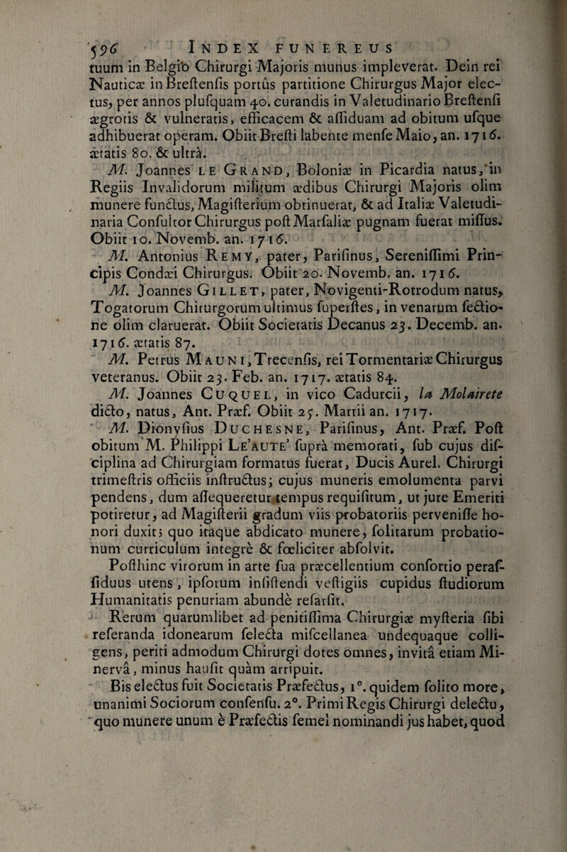 tuum in Belgi'o Chirurgi Majoris munus impleverat. Dein rei Nauticæ inBreftenfis portus partitione Chirurgus Major elec¬ tus, per annos plufquam 40, curandis in Valetudinario Breftenfi aegroris & vulneratis, efficacem & affiduam ad obitum ufque adhibuerat operam. Obiit Brefti labente menfe Maio, an. 1715. âtatis 80. & ultra. M. Joannes LE Grand, Boloniæ in Picardia natus/in Regiis Invalidorum militum ædibus Chirurgi Majoris olim munere fundlus, Magifterium obtinuerat, & ad Italiæ Valetudi¬ naria Confultor Chirurgus poftMarfaliæ pugnam fuerat miffus. Obiit IO. Novemb. an. 1715. M. Antonius Remy, pater, Parifinus, Sereniffimi Prin¬ cipis Condæi Chirurgus. Obiit 20. Novemb. an. 1715. M, Joannes Gillet, pater, Novigemi-Rotrodum natus> Togatorum Chirurgorum ultimus fuperftes, in venarum fe£bo- ne olim claruerat. Obiit Societatis Decanus 25. Decemb. an. .171 (?. ætaris 87. M, Petrus M auni,Trecenfis, reiTormentariæChirurgus veteranus. Obiit 23. Feb. an. 1717. ætatis 84. M. Joannes Cuquel, in vico Cadurcii, la Molairete di£lo, natus, Ant. Præf. Obiit 2j. Martii an. 1717. M. Dionyfius Duchesne, Parifinus, Ant. Praef. Poft obitum M. Philippi Le’aute’ fuprà memorati, fub cujus dif- ciplina ad Chirurgiam formatus fuerat, Ducis Aurei. Chirurgi trimeftris officiis inftrudlus; cujus muneris emolumenta parvi pendens, dum afiequeretuntempus requifitum, ut jure Emeriti potiretur, ad Magifterii gradum viis probatoriis pervenifie ho¬ nori duxitj quo itaque abdicato munere, folitarum probatio¬ num curriculum intégré ôc fœliciter abfolvit. Pofthinc virorum in arte fua praecellentium confortio peral^ fiduus utens, ipforum infifiendi veftigiis cupidus ftudiorum Humanitatis penuriam abundè refarfit. Rerum quarumlibet ad pcnitiffima Chirurgiae myfteria fibi referanda idonearum feleda mifcellanea undequaque colli¬ gens, periti admodum Chirurgi dotes omnes, invita etiam Mi¬ nerva, minus haufit quam arripuit. Bis eledtus fuit Societatis Præfeélus, 1°. quidem folito more> unanimi Sociorum confenfu.2°. Primi Regis Chirurgi deledu, ‘ quo munere unum è Præfedis femel nominandi jus habet, quod