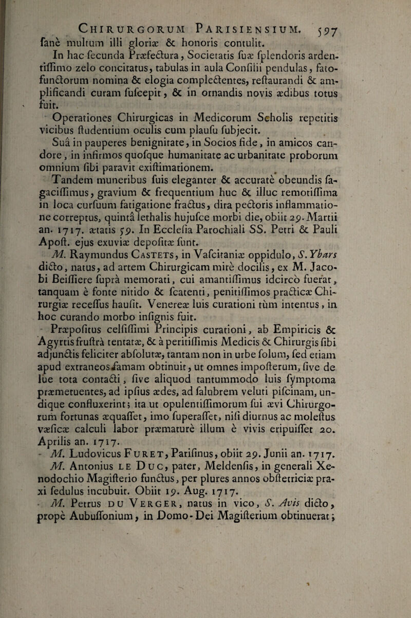 fané multum illi gloriæ & honoris contulit. In hac fecunda Præfeélura, Societatis fuæ fplendons arden- tilTimo zelo concitatus, tabulas in aula Confilii pendulas, fato- fundorum nomina & elogia complectentes, reftaurandi & am¬ plificandi curam fufcepit, & in ornandis novis ædibus totus fuit. Operationes Chirurgicas in Medicorum Scholis repetitis vicibus ftudentium oculis cum plaufu fubjecit. Sua in pauperes benignitate, in Socios fide, in amicos can¬ dore , in infirmos quofque humanitate ac urbanitate proborum omnium fibi paravit exiftimationem. Tandem muneribus fuis eleganter & accuratè obeundis fa- gacifiimus, gravium 6c frequentium huc ôc illuc remotiflima in loca curfuum fatigatione fraCtus, dira peCtoris inflammatio¬ ne correptus, quinta lethalis hujufce morbi die, obiit 2p. Martii an. 1717. ætatis yp. In Ecclefia Parochiali SS. Petri ôc Pauli Apoft. ejus exuviæ depofitæ funt. M. Raymundus Castets, in Vafciraniæ oppidulo, S.Ybars dicto, natus, ad artem Chirurgicam miré docilis, ex M. Jaco- bi Beifliere fuprà memorati, cui amantifiimus idcirco fuerat, tanquam è fonte nitido ôc fcatenti, penitiflimos praCticæChi- rurgiæ recelTus haufit. Venereæ luis curationi tum intentus, ia hoc curando morbo infignis fuit. Præpofitus celfiflimi Principis curationi, ab Empiricis ôc Agyrtis fruftrà tentatæ, ôc à peritiflimis Medicis ôc Chirurgis fibi adjunCtis feliciter abfolutæ, tantam non in urbe folum, fed etiam apud extraneosiamam obtinuit, ut omnes impofterum, five de lue tota contaCti, five aliquod tantummodo luis fymptoma præmetuentes, ad ipfius ædes, ad falubrem veluti pifcinam, un¬ dique confluxerint 5 ita ut opulentifiimorum fui ævi Chirurgo- ruiii fortunas æquaffet, imo fuperaflet, nifi diurnus ac moleftus vaeficæ calculi labor præmaturè illum è vivis eripuilTet 20. Aprilis an. 1717. ' M. Ludovicus Furet, Parifinus, obiit 2p. Junii an. 1717. M, Antonius le Duc, pater, Meldenfis, in generali Xe¬ nodochio Magifterio funClus, per plures annos obftetriciæ pra- xi fedulus incubuit. Obiit ip. Aug. 1717. • M. Petrus du Verger, natus in vico, S. Avis diClo,