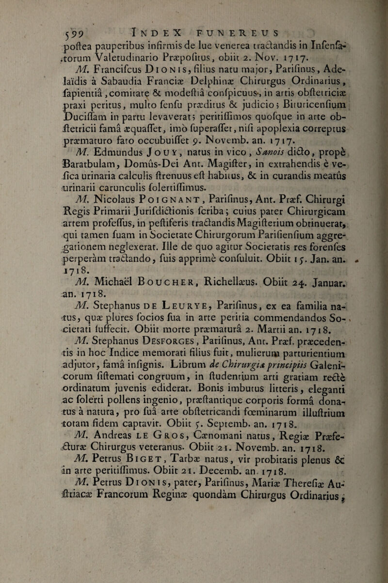 poftea pauperibus infirmis de lue venerea tractandis in Infenfa-' itorum Valetudinario Praepofitus, obiit 2. Nov. 1717. M, Francifcus Dionis, filius natu major, Parifinus, Ade- laidis à Sabaudia Franciæ Delphinæ Chirurgus Ordinarius, fapieniia , comitare & modefiia confpicuus-, in artis obftetriciæ praxi peritus, multo fenfu præditus ôc judicio j Bituricenfium Duciflam in partu levaverat; peritiflimos quofque in arte ob- itetricii fama æquaflet, imo fuperaffer, nifi apoplexia correptus præmaturo faro occubuifiet 9. Novemb. an. 1717. M. Edmundus J o u y , natus in vico , Smois didto, propè Baratbulam, Domûs-Dei Ant. Magifter, in extrahendis è ve- iica urinaria calculis ftrenuus eft habitus, Ôc in curandis meatûs urinarii carunculis folertiflimus. A/. Nicolaus Poignant, Parifinus, Ant. Praef. Chirurgi Regis Primarii Jurifdiôtionis fcriba; cuius pater Chirurgicam artem profefTus, in peltiferis traâandisMagifterium obtinuerat, qui tamen fuam in Societate Chirurgorum Parifienfium aggre- ^gationem neglexerat. Ille de quo agitur Societatis res forenfes perperàm trattando, fuis apprimè confuluit. Obiit 15. Jan. an. 1718. M, Michaël Boucher, Richellæus. Obiit 24. Januar. an. 1718. M. Stephanus de Leurye, Parifinus, ex ea familia na¬ tus, quæ plures focios fua in arte peritia commendandos So¬ cietati luffecit. Obiit morte praematura 2. Martii an. 1718, M. Stephanus Desforges , Parifinus, Anc. Praef. praeceden¬ tis in hoc Indice memorati filius fuit, mulierum parturientium adjutor, fama infignis. Librum de Chirurgiaprmcipiis Galeni- corum fiftemati congruum, in Audentium arti gratiam reôtè ordinatum juvenis ediderat. Bonis imbutus litteris, eleganti ac folerti pollens ingenio, præftantique corporis forma dona^ tus à natura, pro fua arte obftetricandi fœminarum illuftrium -totam fidem captavit. Obiit 5”. Septemb. an. 1718. M. Andréas le Gros, Cænomani natus, Regiæ Præfe- jdturæ Chirurgus veteranus. Obiit 21. Novemb. an. 1718. M, Petrus Biget, Tarbæ natus, vir probitatis plenus ÔC ïin arte peritifTimus. Obiit 21. Decemb. an. 1718. M, Petrus Dionis, pater, Parifinus, Mariæ Therefiæ Au- üriacæ Francorum Reginæ quondàm Chirurgus Ordinarius j