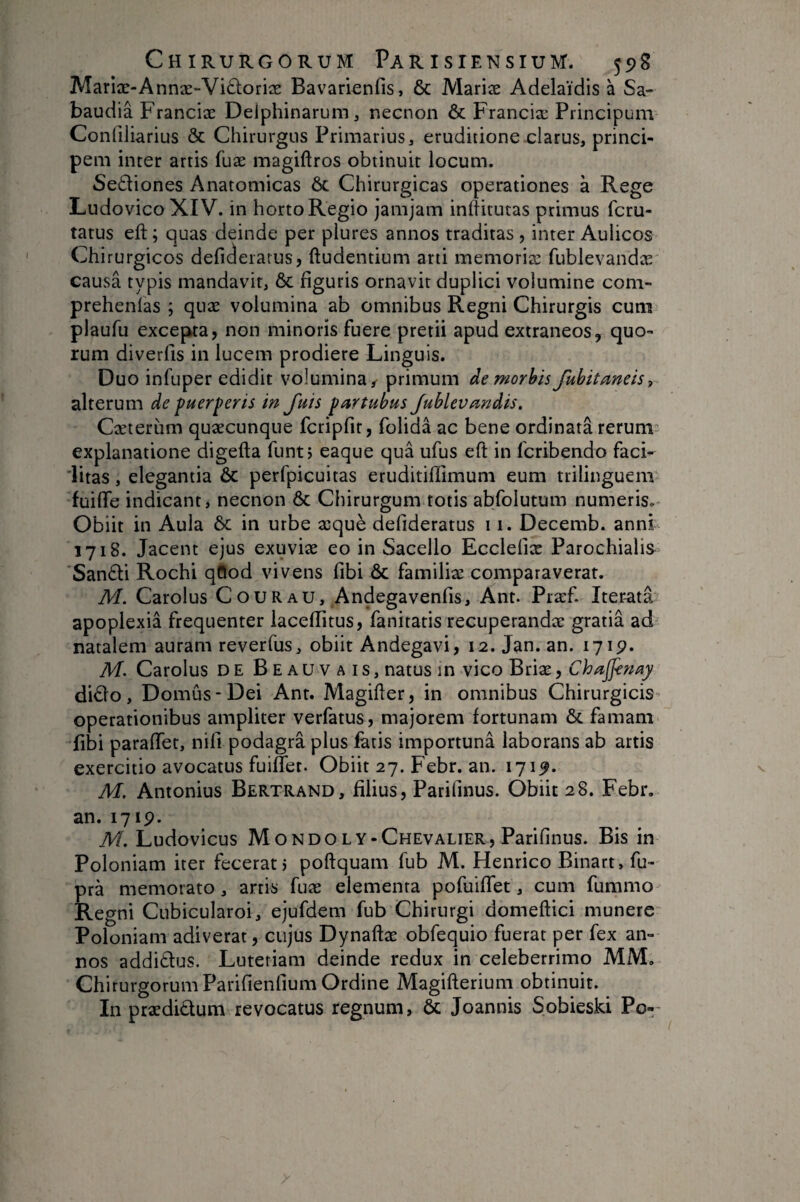 Mariæ-Annæ-Viûoriæ Bavarienfis, 6c Mariæ Adelaïdis à Sa- baudiâ Franciæ Delphinarum^ necnon & Franciæ Principum Confiliarius & Chirurgus Primarius, eruditione-clarus, princi¬ pem inter artis fuæ magiftros obtinuit locum. Sediones Anatomicas & Chirurgicas operationes à Rege LudovicoXIV. in horto Regio jamjam inliitutas primus fcru- tatus eft ; quas deinde per plures annos traditas , inter Aulicos Chirurgicos deficieiarus, ftudentium arti memoriæ fublevandæ causa typis mandavit, & figuris ornavit duplici volumine com- prehenlas ; quæ volumina ab omnibus Regni Chirurgis cum plaufu excepkta, non minoris fuere pretii apud extraneos, quo¬ rum diverfis in lucem prodiere Linguis. Duo infuper edidit volumina / primum de morbis fuhitaneis, alterum de puerperis in Juis partubus Jublevandis. Cæteriim quæcunque fcriprit, folida ac bene ordinata rerum^ explanatione digefta funtj eaque qua ufus eft in fcribendo faci- iitas, elegantia ôc perfpicuitas eruditiflimuni eum trilinguem fuifte indicant, necnon 6c Chirurgum totis abfolutum numeris. Obiit in Aula & in urbe æquè defideratus 11. Decemb. anni 1718. Jacent ejus exuviæ eo in Sacello Ecclefiæ Parochialis 'Sanâi Rochi qftod vivens fibi ôc familiæ comparaverat. M. Carolus COURau, Andegavenfis, Ant. Præf. Iterata apoplexia frequenter laceflitus, fanitatis recuperandæ gratia ad natalem auram reverfus, obiit Andegavi, 12. Jan. an. 171p. M. Carolus de Beauvais, natus m vico Briæ, Chajfenay di£lo. Domus-Dei Ant. Magifter, in omnibus Chirurgicis operationibus ampliter verfatus, majorem fortunam Ôc famam fibi paraftet, nili podagra plus fatis importunâ laborans ab artis exercitio avocatus fuiffet. Obiit 27. Febr. an. 171p. M. Antonius Bertrand, filius, Parilinus. Obiit 28. Febr. an. 1719. M. Ludovicus Mondoly-Chevalier, Parilinus. Bis in Poloniam iter fecerat 5 poftquam fub M. Henrico Binart, fu- pra memorato, artis fuæ elementa pofuiffet, cum fummo Regni Cubicularoi, ejufdem fub Chirurgi domeftici munere Poloniam adiverat, cujus Dynaftæ obfequio fuerat per fex an¬ nos additfus. Lutetiam deinde redux in celeberrimo MM. Chirurgorum Parifienlium Ordine Magifterium obtinuit. In prædidum revocatus regnum, Ôc Joannis Sobieski Po-