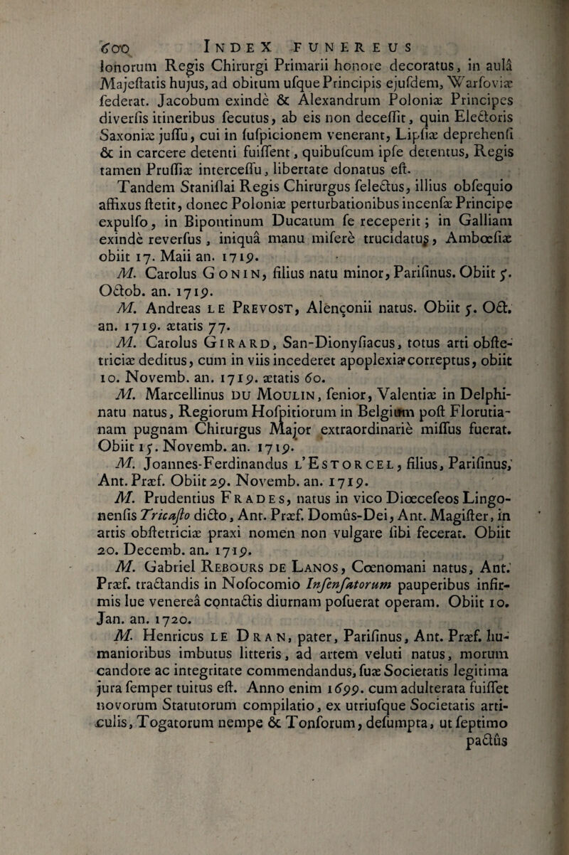 lonorum Regis Chirurgi Primarii honoie decoratus, in aniâ Majeftatis hujus, ad obitum ufque Principis ejufdem, Warfoviæ fédérât. Jacobum exindè ôc Alexandrum Poloniæ Principes diverfis itineribus fecutus, ab eis non deceflit, quin Eleéloris Saxoniæ juffu, cui in fufpicionem venerant, Lipfiæ deprehend & in carcere detenti fuifTent, quibufcum ipfe detentus, Regis tamen PruflTiæ interceffu, libertate donatus eft. Tandem Sranihai Regis Chirurgus feledus, illius obfequio affixus ftetit, donec Poloniæ perturbationibus incenfæ Principe expulfo, in Bipontinum Ducatum fe receperit ; in Galliam exindè reverfus , iniquâ manu miferè trucidatu^, Ambœfiæ obiit 17. Maii an. i7ip» M. Carolus G on in, filius natu minor, Parifinus. Obiit 5'. Oèlob. an. 171p. M. Andréas le Prévost, Alênçonii natus. Obiit y. 061, an. 171p. ætatis 77. M. Carolus Girard, San-Dionyfiacus, totus arti obfte- triciæ deditus, cum in viis incederet apoplexia*correptus, obiit 10. Novemb. an. 171p. ætatis 60. M. Marcellinus Du Moulin, fenior, Valentiæ in Delphi- natu natus. Regiorum Hofpitiorum in Belgirmi poft Florutia- nam pugnam Chirurgus Major extraordinariè miffus fuerat. Obiitiy.Novemb. an. 171p.* M. Joannes-Ferdinandus l’Estorcel, filius, Parifinus; Ant. Præf. Obiit 2p. Novemb. an. 171p. M. Prudentius Fr aDE s, natus in vico Diœcefeos Lingo- nenfis Tricafio di6i:o, Ant. Præf. Domûs-Dei, Ant. Magifter, in artis obfietriciæ praxi nomen non vulgare fibi fecerat. Obiit 20. Decemb. an. 171p. M. Gabriel Rebours de Lanos, Cœnomani natus, Ant.’ Præf. traflandis in Nofocomio Infenjktorum pauperibus infir¬ mis lue venerea conta6lis diurnam pofuerat operam. Obiit 10, Jan. an, 1720. M. Henricus le D r a n, pater, Parifinus, Ant. Præf. hu¬ manioribus imbutus litteris, ad artem veluti natus, morum candore ac integritate commendandus, fuæ Societatis legitima jura femper tuitus eft. Anno enim id'pp. cum adulterata fuiflet novorum Statutorum compilatio, ex utriufque Societatis arti¬ culis, Togatorum nempe & Tonforum, defumpta, utfeptimo