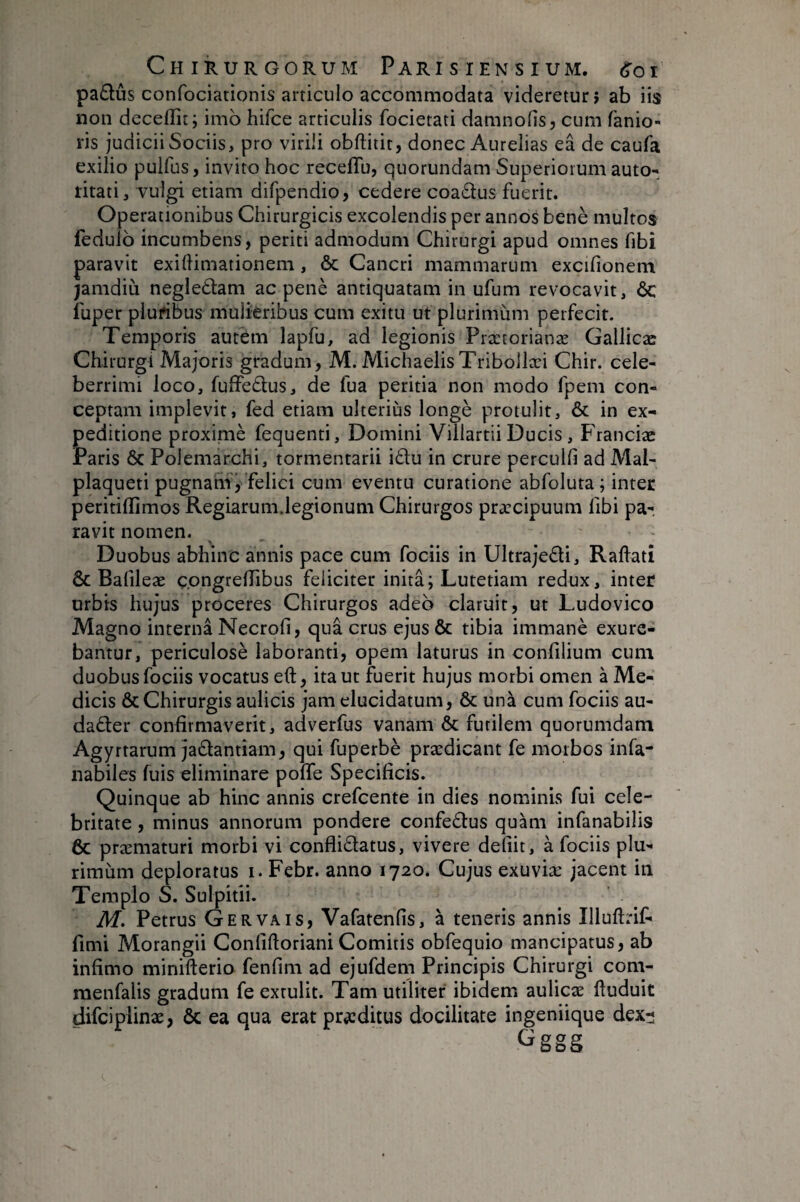 padûs confociationis articulo accommodata videretur? ab iis non deceflit; imb hifce articulis focietati damnofis, cum fanio- ris judicii Sociis, pro virili obftitit, donec Aurelias eâ de caufa exilio puifus, invito hoc receffu, quorundam Superiorum auto- litati, vulgi etiam difpendio, cedere coa6tus fuerit. Operationibus Chirurgicis excolendis per annos benè multos fedulb incumbens, periti admodum Chirurgi apud omnes fibi paravit exiflimationem, & Cancri mammarum excifionem jamdiù negleâam ac penè antiquatam in ufum revocavit, ÔC fuper pluribus mulieribus cum exitu ut plurimum perfecit. Temporis autem lapfu, ad legionis Prætorianæ Gallicæ Chirurgi Majoris gradum, M. MichaelisTribollæi Chir. cele¬ berrimi loco, fuffedus, de fua peritia non modo fpem con¬ ceptam implevit, fed etiam ulteriùs longé protulit, & in ex¬ peditione proximè fequenti. Domini Villartii Ducis, Franciæ Paris 6c Polemarchi, tormentarii i£tu in crure perculfi ad Mal- plaqueti pugnam’, felici cum eventu curatione abfoluta; inter peritillimos Regiarum.legionum Chirurgos praecipuum fibi pa¬ ravit nomen. Duobus abhinc annis pace cum fociis in Ultrajedi, Ralfati & Bafileæ çpngrelTibus feliciter initâ; Lutetiam redux, inter urbis hujus proceres Chirurgos adeo claruit, ut Ludovico Magno interna Necrofi, qua crus ejus & tibia immanè exure¬ bantur, periculosè laboranti, opem laturus in confilium cum duobus fociis vocatus eft, ita ut fuerit hujus morbi omen à Me¬ dicis & Chirurgis aulicis jam elucidatum, & unà cum fociis au- dader confirmaverit, adverfus vanam & furilem quorumdam Agyrtarum jadantiam, qui fuperbè prædicant fe morbos infa- nabiles fuis eliminare poffe Specificis. Quinque ab hinc annis crefcente in dies nominis fui cele¬ britate , minus annorum pondere confedus quam infanabilis 6c præmaturi morbi vi confliéfatus, vivere defiit, à fociis plu¬ rimum deploratus i. Febr. anno 1720. Cujus exuviæ jacent in Templo S. Sulpitii. M. Petrus Gervais, Vafatenfis, à teneris annis Illuftrif- fimi Morangii Confiftoriani Comitis obfequio mancipatus, ab infimo minifterio fenfim ad ejufdem Principis Chirurgi com- raenfalis gradum fe extulit. Tam utiliter ibidem aulicæ ftuduit difciplinæ, & ea qua erat proditus docilitate ingeniique dex:; Gggg