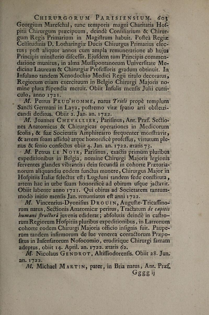 Georgium Marefchal, tunc temporis magni Charitatis Hot pitii Chirurgum præcipuum, deindè Confiliarium ôc Chirur¬ gum Regis Primarium in Magiftrum habuit. Pofteà Regiæ Celfitudinis D. Lotharingiæ Ducis Chirurgus Primarius elec¬ tus j poft aliquot annos cum ampla remuneratione ab hujus Principis minifterio difceflTit. Ejufdem tum Principis commen¬ datione munitus, in alma Mullipontanorum Univerfitate Me- dicinæ Lauream & Chirurgiæ ProfelToris gradum obtinuit. In Infulano tandem Xenodochio Medici Regii titulo decoratus. Regiorum etiam exercituum in Belgio Chirurgi Majoris no¬ mine plura ftipendia meruit. Obiit Infulis menfis Julii curri¬ culo, anno 1721. M. Petrus Prud^homme, natus TrieU propè templum Santli Germani in Laya, poftremo vitæ fpatio arti obhetri- Candi deditus. Obiit 2. Jan. an. 1722. M. Joannes Chevallier, Parifinus, Ant.Præf. Sedio- nes Anatomicas & Chirurgicas operationes in Medicorum fcolis, & fuæ Societatis Araphiteatro frequenter monftravit, & artem fuam alTiduè atque honorificè profelTus, virtutum ple¬ nus & fenio confedus obiit 4. Jan. an. 1722. ætatis 73. M. Petrus LE Noir, Parifinus, exadis primum pluribus expeditionibus in Belgia, nomine Chirurgi Majoris legionis ferventes glandes vibrantis j dein fecunda in cohorte Praetoria¬ norum aliquandiu eodem fundus munere, Chirurgus Major in Hofpitiis Italiæ feledus eft, Lugduni tandem fede conllituta, artem hac in urbe fuam honorilicè ad obitum ufque jadavit. Obiit labente anno 1721. Qui obitus ad Societatem tantum¬ modo initio menfis Jan. renuntiatus eft anni 1722. M. Vincenrius-Dyonifius Drouin, Auguftæ-Tricafiîno- rum natus, Sedionis Anatomicae peritus, Tradatum de capitis humani firuBurk juvenis ediderat ; abfolutis deindè in caftro- rumRegiorum Hofpitiis pluribus expeditionibus, in Latronum cohorte eodem Chirurgi Majoris officio infignis fuit. Paupe¬ rum tandem infirmorum de lue venerea contadorum Præpo- fitus in Infenfatorum Nofocomio, eruditique Chirurgi famam adeptus, obiit 14. April. an. 1722. aetatis 62, M> Nicolaus Gendrot, Altiffiodorenfis. Obiit 28. Jun.' an. 1722. M, Michael Martin, pater, in Bria natus, Ant. Præ£ Ggggij