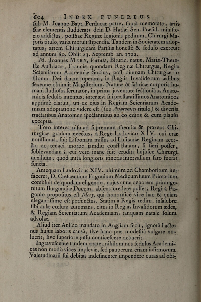 fub M. Joanne-Bapr. Perducat patre, fuprà memorato, artis fuæ elementis ftuduerat; dein D. Harlæi Sen. Præfid. minifte- rio addi£lus, pofthac Reginæ legionis peditum. Chirurgi Ma¬ joris titulo, varia meruit ftipendia. Tandem in Societatem adop¬ tatus, artem Chirurgicam Parifiis honeftè & fedulo exercuit ad annum 8o. Obiit 23. Septemb- an. 1722. M. Joannes Mery, Votais, Bituric. natus, Mariæ-There- fiæ Auftriacæ, Franciæ quondam Reginæ Chirurgus, Regiæ Scientiarum Academiæ Socius, poft diurnam Chirurgiæ in Domo-Dei datam operam, in Regiis Invalidorum ædibus fexenne obtinuit Magifterium* Naturæ & fabricæ corporis hu¬ mani ftudiofusfcrurator, in prima juventute fedlionibus Anato¬ micis fedulo intentus, inter ævi fui præftantillimos Anatomicos apprimè claruit, uti ex ejus in Regiam Scientiarum Acade¬ miam adoptatione videre eft ( fub Anatomici titulo ) & diverfis tradatibus Anatomen fpe£tantibus ab èo editis & cum plaufu exceptis. Toto interea nifu ad fupremum theoriæ & praxeos Chi- lurgicæ gradum evedus, à Rege Ludovico XIV. cui erat notiflimus, fuit Lilbonam miffus ad Lufitaniæ Reginam acer¬ bo ac tenaci morbo jamdiu conflidlatam, 11 heri polTet^ fublevandam ; cui vero inane fuit eruditi hujufce Chirurgi auxilium, quod intra longioris itineris intervallum fato fuerat funda. Antequam Ludovicus XIV. ultimum ad Chamboritum iter faceret, D. CrefcentiumFagonium Medicumfuum Primarium, confuluit de quodam eligendo , cujus curæ nepotem primoger nitum Burgundiæ Ducem, abfens credere poffet; Regi à Fa- gonio propofitus eh Mery, qui honorihcè vice hac & quam elegantihime eft perfundus. Statim à Regis reditu, infalubre. fibi aulæ coelum autumans, citus in Regias Invalidorum ædes,. & Regiam Scientiarum Academiam, tanquam natale folunx advolat. Aliud iter Aulico mandato in Angliam fecit, ignota hade- nus hujus laboris causa, five hanc præ rnodeftiâ vulgare no¬ luerit, hve fuperiore juffu conticefcere debuerit. Ingravefcente tandem ætate, nihilominus ledulus Academi¬ cas non modo vices implevit, fed pauperum etiam inhrmorum. Valetudinarii fui debitas indefinenter impendere curas ad obb