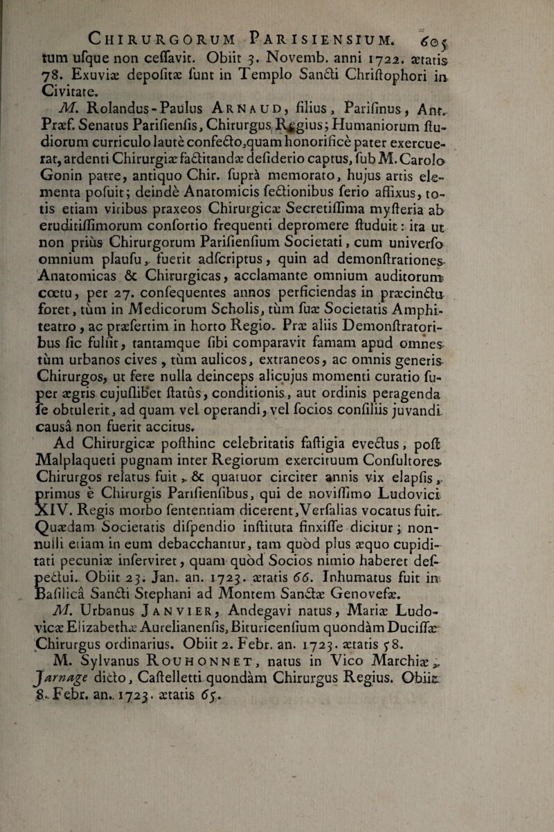 tum ufque non cefTavit. Obiit Novemb. anni 1722. îetatis 78. Exuviæ depofitæ funt in Templo Sandi Chriftophori in Civitate. M, Rolandus - Paulus Arnaud, filius , Parifinus, Præf. Senatus Parifieniis, Chirurgus Regius; Humaniorum flu- diorum curriculo lautèconfedo,quamhonorificè pater exercue¬ rat, ardenti Chirurgiæfaditandæ defiderio captus, fubM.CaroI© Gonin patre, antiquo Chir. fuprà memorato, hujus artis ele¬ menta pofuit; deindè Anatomicis fedionibus ferio affixus, to¬ tis etiam viribns praxeos Chiruigicæ Secretiffima myfteria ab eruditiffimorum confortio frequenti depromere ftuduit : ita ut non prius Chirurgorum Parifienfium Societati, cum univorfo omnium plaufu,- fuerit adfcriptus, quin ad demonftrationes. Anatomicas ôc Chirurgicas, acclamante omnium auditorum^ coetu, per 27. confequentes annos perficiendas in præcindu foret, tiim in Medicorum Scholis, tiim fuæ Societatis Amphi- teatro, ac præfertim in horto Regio, Præ aliis Demonfiratori- bus fic fulfit, tantamque fibi comparavit famam apud omnes- tum urbanos cives , tum aulicos, extraneos, ac omnis generis- Chirurgos, ut fere nulla deinceps alicujus momenti curatio fu- per aegris cujuflibet ftatûs, conditionis., aut ordinis peragenda le obtulerit, ad quam vel operandi, vel focios confiliis juvandi causa non fuerit accitus. Ad Chirurgicae pofthinc celebritatis fafiigia evedus, pofl Malplaqueti pugnam inter Regiorum ex;erciruum Confultores- Chirurgos relatus fuit& quatuor circiter annis vix elapfis,- primus è Chirurgis Parifienfibus, qui de noviffimo Ludo vici XIV. Regis morbo fententiam dicerent,Verfalias vocatus fuir^ Quaedam Societatis difpendio inffituta finxifle dicitur j non¬ nulli etiam in eum debacchantur, tam quod plus aequo cupidi¬ tati pecuniae inferviret, quam quod Socios nimio haberet det pedui. Obiit 25. Jan, an. 1723. aeratis 66. Inhumatus fuit im Bafilica Sandi Stephani ad Montem Sandæ Genovefae. M. Urbanus Janvier, Andegavi natus, Mariae Ludo- vicae Eiizabethæ Aurelianenfis, Bituricenfium quondam Ducifiae' Chirurgus ordinarius. Obiit 2. Febr. an. 1723. aetatis y 8. M. Sylvanus Rouhonnet, natus in Vico Marchiae;,. Jamage dido, Caftellettlquondam Chirurgus Regius. Obiie: .8.. Febr. an.. 1723. aetatis 55.