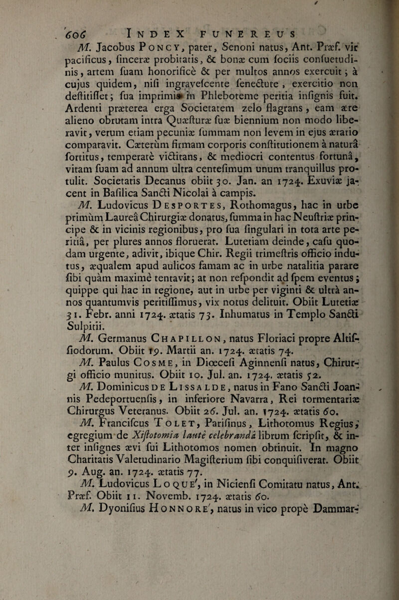 M. Jacobus PoNCY, pater, Senoni natus, Ant. Pracf. vie pacificus, finceræ probitatis, ôc bonæ cum fociis confuetudi- nis, artem fuam honorificè Ôc per multos annos exercuit ; à cujus quidem, nifi ingrayefeente feneôlute , exercitio non deftitiflet ; fua imprimis» in Phleboteme peritia infignis fuit. Ardenti præterea erga Societatem zelo flagrans , eam aere alieno obrutam intra Quæfturæ fuæ biennium non modo libe¬ ravit, verum etiam pecuniæ fummam non levem in ejus aerario comparavit. Caeterum firmam corporis conftitutionem à natura fortitus, temperatè viôlitans, ôc mediocri contentus fortuna, vitam fuam ad annum ultra centefimum unum tranquillus pro¬ tulit. Societatis Decanus obiit 30. Jan. an 1724. Exuviæ ja¬ cent in Bafilica San£ti Nicolai à campis. M. Ludovicus Desportes, Rothomagus, hac in urbe primiim Laurea Chirurgiae donatus, fumma in hacNeuftrix prin¬ cipe ÔC in vicinis regionibus, pro fua fingulari in tota arte pe¬ ritia, per plures annos floruerat. Lutetiam deinde, cafu quo¬ dam urgente, adivit, ibique Chir. Regii trimeftris officio indu¬ tus, æqualem apud aulicos famam ac in urbe natalitia parare flbi quàm maxime tentavit; at non refpondit ad fpem eventus ; quippe qui hac in regione, aut in urbe per viginti ôc ultra an¬ nos quantumvis peritiffimus, vix notus delituit. Obiit Lutetiae 31. Febr. anni 172^. aetatis 73. Inhumatus in Templo Sandi Sulpitii. M. Germanus Chapillon, natus Floriaci propre Altifr fiodorum. Obiit rp. Martii an. 1724. aetatis 74. M. Paulus Cosme, in Diœcefi Aginnenfi natus, Chirur¬ gi officio munitus. Obiit 10. Jul. an. 1724. aetatis ^2. M, Dominicus de Lissa ld e, natus in Fano San£li Joan- nis Pedeportuenfis, in inferiore Navarra, Rei tormentariac Chirurgus Veteranus. Obiit 2(5. Jul. an. 1724. aetatis 5o. M, Francifeus Tolet, Parifinus, Lithotomus Regius, egregium de Xijiotom'm locute celebranda librum fcripfit, ÔC in¬ ter infignes aevi fui Lithotomos nomen obtinuit. In magno Charitatis Valetudinario Magifterium fibi conquifiverat. Obiit p. Aug. an. 1724. aetatis 77. M. Ludovicus Lo que', in Nicienfi Comitatu natus, Ant: Fræf Obiit ii. Novemb. 1724. aetatis 60. M, Dyonifius Honnore', natus in vico propè Dammar-'